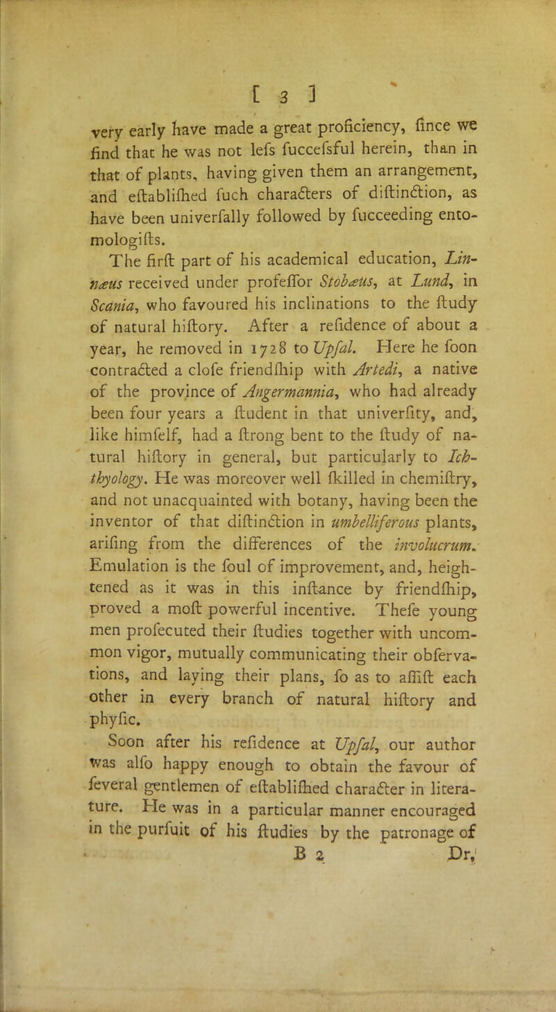 very early have made a great proficiency, fince we find thac he was not lefs fuccefsful herein, than in that of plants, having given them an arrangement, and eftablifhed fuch characters of distinction, as have been univerfally followed by fucceeding ento- mologifts. The firft part of his academical education, Lin- naus received under profeflbr Stobaus, at Lund, in Scania, who favoured his inclinations to the ftudy of natural hiftory. After a refidence of about a year, he removed in 1728 to Upfal. Here he foon contracted a clofe friendfhip with Artedi, a native of the province of Angermannia, who had already been four years a ftudent in that univerfity, and, like himfelf, had a ftrong bent to the ftudy of na- tural hiftory in general, but particularly to Ich- thyology. He was moreover well (killed in chemiftry, and not unacquainted with botany, having been the inventor of that diftinction in umbelliferous plants, arifing from the differences of the involucrum. Emulation is the foul of improvement, and, heigh- tened as it was in this inftance by friendfhip, proved a moft powerful incentive. Thefe young men profecuted their ftudies together with uncom- mon vigor, mutually communicating their obferva- tions, and laying their plans, fo as to afiift each other in every branch of natural hiftory and phyfic. Soon after his refidence at Upfal, our author was alfo happy enough to obtain the favour of feveral gentlemen of eftablifhed character in litera- ture. He was in a particular manner encouraged in the purfuit of his ftudies by the patronage of B 2 Dr,