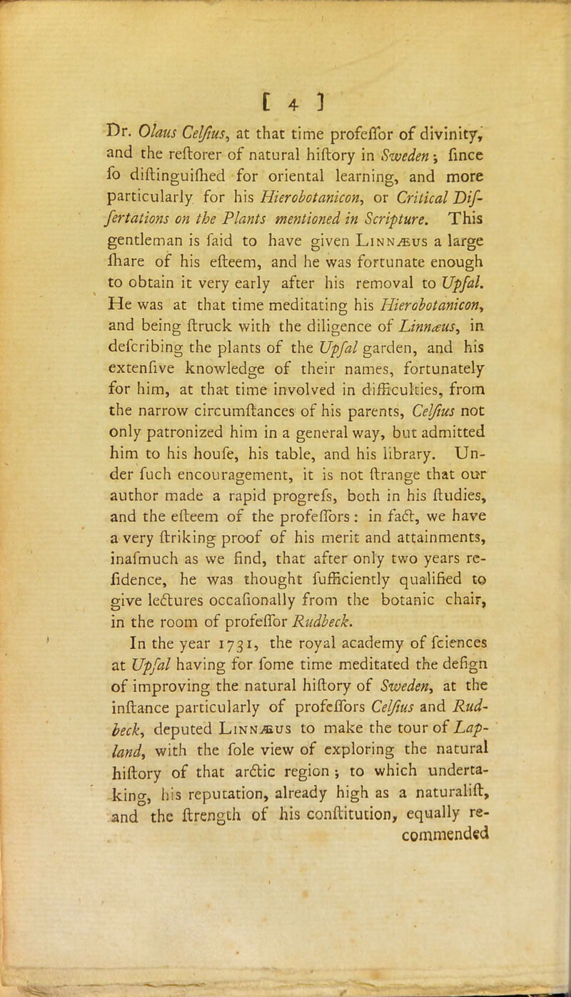 Dr. Olaus Celftus, at that time profeffor of divinity, and the reftorer of natural hiftory in Sweden; fince fo diftinguifhed for oriental learning, and more particularly for his Hierobotanicon, or Critical Dif- fertations on the Plants mentioned in Scripture. This gentleman is faid to have given Linnaeus a large fhare of his efteem, and he was fortunate enough to obtain it very early after his removal to Upfal. He was at that time meditating his Hierobotanicon, and being ftruck with the diligence of Linnaeus, in defcribing the plants of the Upfal garden, and his extenfive knowledge of their names, fortunately for him, at that time involved in difficulties, from the narrow circumftances of his parents, Cel/ius not only patronized him in a general way, but admitted him to his houfe, his table, and his library. Un- der fuch encouragement, it is not ftrange that our author made a rapid progrefs, both in his ftudies, and the efteem of the profeffors : in fact, we have a very ftriking proof of his merit and attainments, inafmuch as we find, that after only two years re- fidence, he was thought fufficiently qualified to give lectures occafionally from the botanic chair, in the room of profeffor Rudbeck. In the year 1731, the royal academy of fciences at Upfal having for fome time meditated the defign of improving the natural hiftory of Sweden, at the inftance particularly of profeffors Cel/ius and Rud- beck, deputed Linn^us to make the tour of Lap- land, with the fole view of exploring the natural hiftory of that arctic region ; to which underta- king, his reputation, already high as a naturalift, and the ftrength of his conftitution, equally re- commended