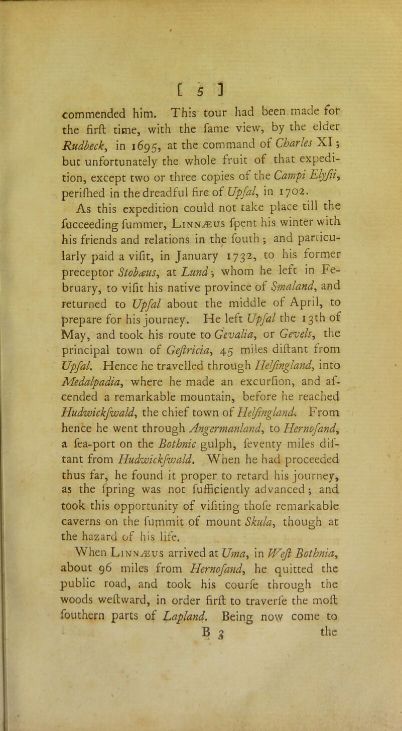 commended him. This tour had been made for the firft time, with the fame view, by the elder Rudkeck, in 1695, at the command of Charles XI5 but unfortunately the whole fruit of that expedi- tion, except two or three copies of the Cam-pi Elyfii, periflied in the dreadful fire of Upfal, in 1702. As this expedition could not take place till the fucceeding fummer, Linn^us fpent his winter with his friends and relations in the fouth and particu- larly paid a vifit, in January 1732, to his former preceptor Stobaus, at Lund; whom he left in Fe- bruary, to vifit his native province of Smaland, and returned to Upfal about the middle of April, to prepare for his journey. He left Upfal the 13th of May, and took his route to Gevalia, or Gevels, the principal town of Geflricia, 45 miles diftant from Upfal. Hence he travelled through Heljingland, into Medalpadia, where he made an excurfion, and af- cended a remarkable mountain, before he reached Hudwickfwald, the chief town of Helfingland* From hence he went through Angermanland, to Hernofand, a fea-port on the Bothnic gulph, feventy miles dif- tant from Hudwickfwald. When he had proceeded thus far, he found it proper to retard his journey, as the fpring was not fufficiently advanced; and took this opportunity of vifitjng thofe remarkable caverns on the fummit of mount Skula, though at the hazard of his life. When Linnaeus arrived at Uma, in Weft Bothnia, about 96 miles from Hernofand, he quitted the public road, and took his courfe through the woods weflward, in order firft to traverle the moft fouthern parts of Lapland. Being now come to B 3 the