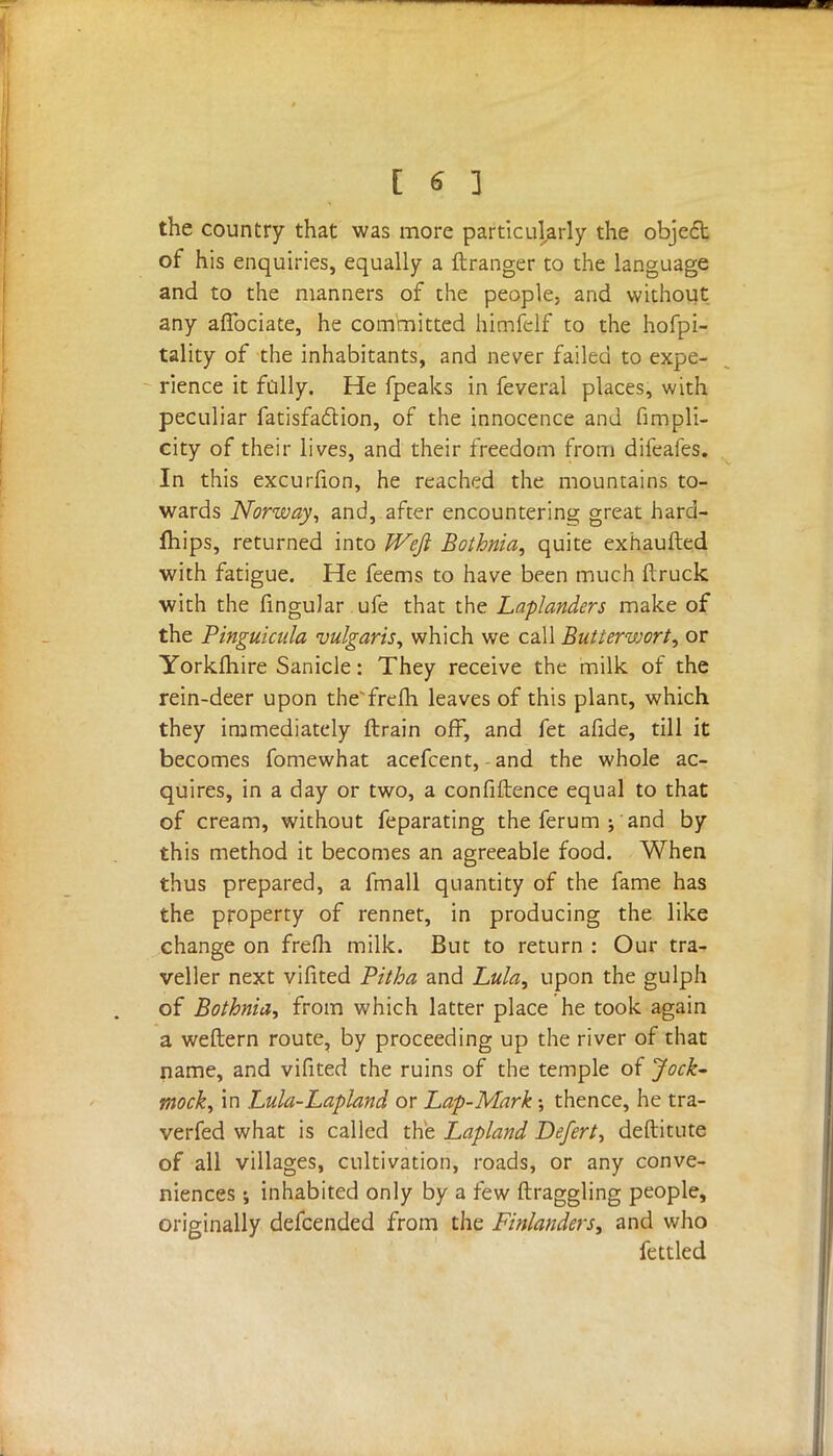 [ € ] the country that was more particularly the object of his enquiries, equally a ftranger to the language and to the manners of the people, and without any afibciate, he committed himfelf to the hofpi- tality of the inhabitants, and never failed to expe- rience it fully. He fpeaks in feveral places, with peculiar fatisfaclion, of the innocence and fimpli- city of their lives, and their freedom from difeafes. In this excurfion, he reached the mountains to- wards Norway, and, after encountering great hard- mips, returned into Weft Bothnia, quite exhaufted with fatigue. He feems to have been much ftruck with the finguJar ufe that the Laplanders make of the Pinguicula vulgaris, which we call Butterwort, or Yorklhire Sanicle: They receive the milk of the rein-deer upon theorem, leaves of this plant, which they immediately ftrain off, and fet afide, till it becomes fomewhat acefcent,-and the whole ac- quires, in a day or two, a confidence equal to that of cream, without feparating the ferum j and by this method it becomes an agreeable food. When thus prepared, a fmall quantity of the fame has the property of rennet, in producing the like change on frefh milk. But to return : Our tra- veller next vifited Pitha and Lula, upon the gulph of Bothnia, from which latter place he took again a weftern route, by proceeding up the river of that name, and vifited the ruins of the temple of Jock- mock, in hula-Lapland or Lap-Mark; thence, he tra- verfed what is called the Lapland Defert, destitute of all villages, cultivation, roads, or any conve- niences ; inhabited only by a few draggling people, originally defcended from the Finlanders, and who fettled