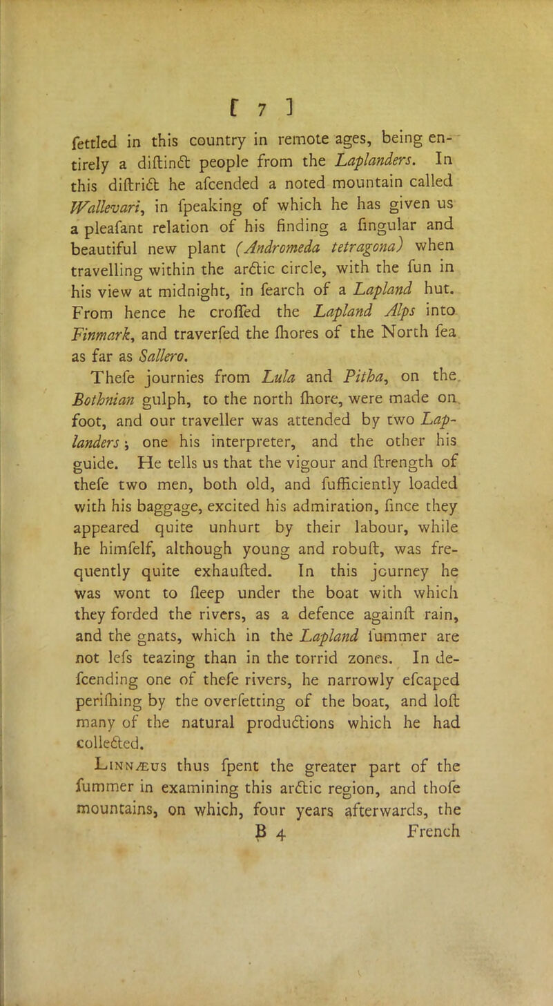 fettled in this country in remote ages, being en- tirely a diftinct people from the Laplanders. In this diftrid he afcended a noted mountain called Wallevari, in fpeaking of which he has given us a pleafant relation of his finding a fingular and beautiful new plant (Andromeda tetragona) when travelling within the arctic circle, with the fun in his view at midnight, in fearch of a Lapland hut. From hence he croffed the Lapland Alps into Finmark, and traverfed the mores of the North fea as far as Sallero. Thefe journies from Lula and Pitha^ on the. Bothnian gulph, to the north more, were made on foot, and our traveller was attended by two Lap- landers j one his interpreter, and the other his guide. He tells us that the vigour and ftrength of thefe two men, both old, and fufHciently loaded with his baggage, excited his admiration, fince they appeared quite unhurt by their labour, while he himfelf, although young and robuft, was fre- quently quite exhaufted. In this journey he was wont to fleep under the boat with which they forded the rivers, as a defence againft rain, and the gnats, which in the Lapland fummer are not lefs teazing than in the torrid zones. In de- fending one of thefe rivers, he narrowly efcaped perifhing by the overfetting of the boat, and loft many of the natural productions which he had collected. Linn/eus thus fpent the greater part of the fummer in examining this arctic region, and thofe mountains, on which, four years afterwards, the B 4 French