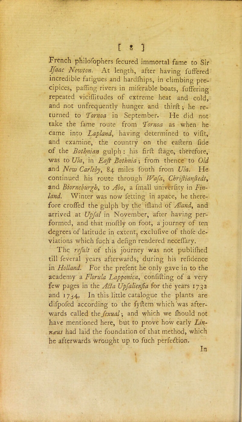 [ » ] French philofophers fecured immortal fame to Sir Ifaac Newton. At length, after having fufFered incredible fatigues and hardihips, in climbing pre- cipices, paffing rivers in miferable boats, fuffering repeated vicifiitudes of extreme heat and cold, and not unfrequently hunger and thirft; he re- turned to Tornoa in September. He did not take the fame route from Tornoa as when he came into Lapland, having determined to vifit, and examine, the country on the eaftern fide of the Bothnian gulph : his firft ftage, therefore, was to Ufa, in Eaft Bothnia; from thence to Old and New Carleby, 84 miles fouth from Ufa. He continued his route through Wafa, Chriftianjiedt, and Biorneburgh, to Abo, a fmall univfrfity in Fin- land. Winter was now fetting in apace, he there- fore croffed the gulph by the ifland of Aland, and arrived at Upfal in November, after having per- formed, and that moftly on foot, a journey of ten degrees of latitude in extent, exclufive of thofe de- viations which fuch a defign rendered necelfary. The refult of this journey was not publifhed till feveral years afterwards, during his refidence in Holland. For the prefent he only gave in to the academy a Florula Lapponica, confifting of a very few pages in the Aft a Upfalienfia for the years 1752 and 17^4. In this little catalogue the plants are difpofed according to the fyftem which'was after- wards called the fexual; and which we fhould not have mentioned here, but to prove how early Lin- naus had laid the foundation of that method, which he afterwards wrought up to fuch perfection. In