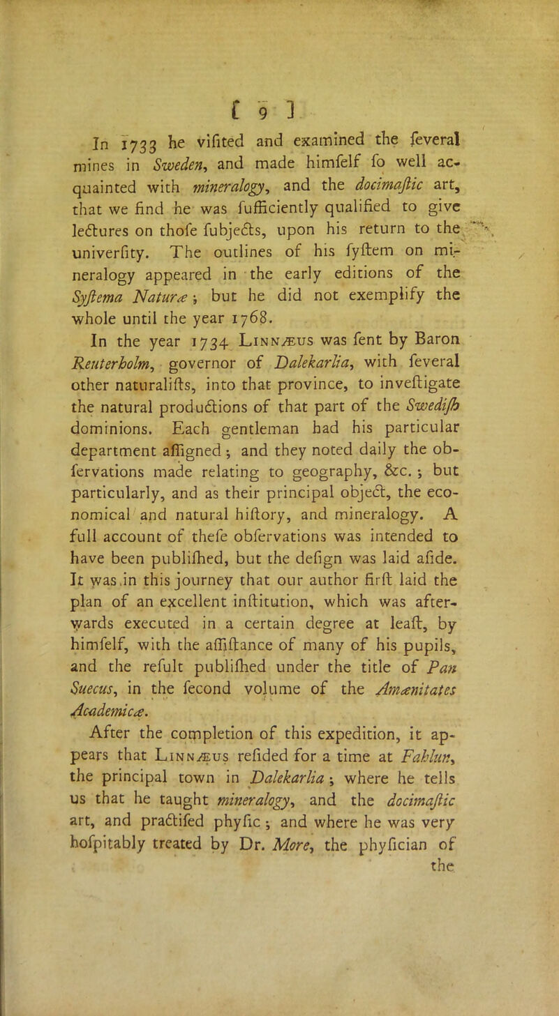 In J733 he vifited and examined the feveral mines in Sweden, and made himfelf fo well ac- quainted with mineralogy, and the docimaftic art, that we find he was fufficiently qualified to give lectures on thofe fubjects, upon his return to the univerfity. The outlines of his fyftem on mir neralogy appeared in the early editions of the Syftema Nature ; but he did not exemplify the whole until the year 1768. In the year 1734 Linn^us was fent by Baron Reuterholm, governor of Dalekarlia, with feveral other naturalifts, into that province, to investigate the natural productions of that part of the Swedi/h dominions. Each gentleman had his particular department affigned ; and they noted daily the ob- fervations made relating to geography, &c. ; but particularly, and as their principal object, the eco- nomical and natural hiftory, and mineralogy. A full account of thefe obfervations was intended to have been publifhed, but the defign was laid afide. It was,in this journey that our author firft laid the plan of an excellent inftitution, which was after- wards executed in a certain degree at leaft, by himfelf, with the affiftance of many of his pupils, and the refult publifhed under the title of Pan Suecus, in the fecond volume of the Amanitates Academics. After the completion of this expedition, it ap- pears that Linn^us refided for a time at Fahhn, the principal town in Dalekarlia ; where he tells us that he taught mineralogy, and the docimaftic art, and pradtifed phyfic ; and where he was very hofpitably treated by Dr. More, the phyfician of the
