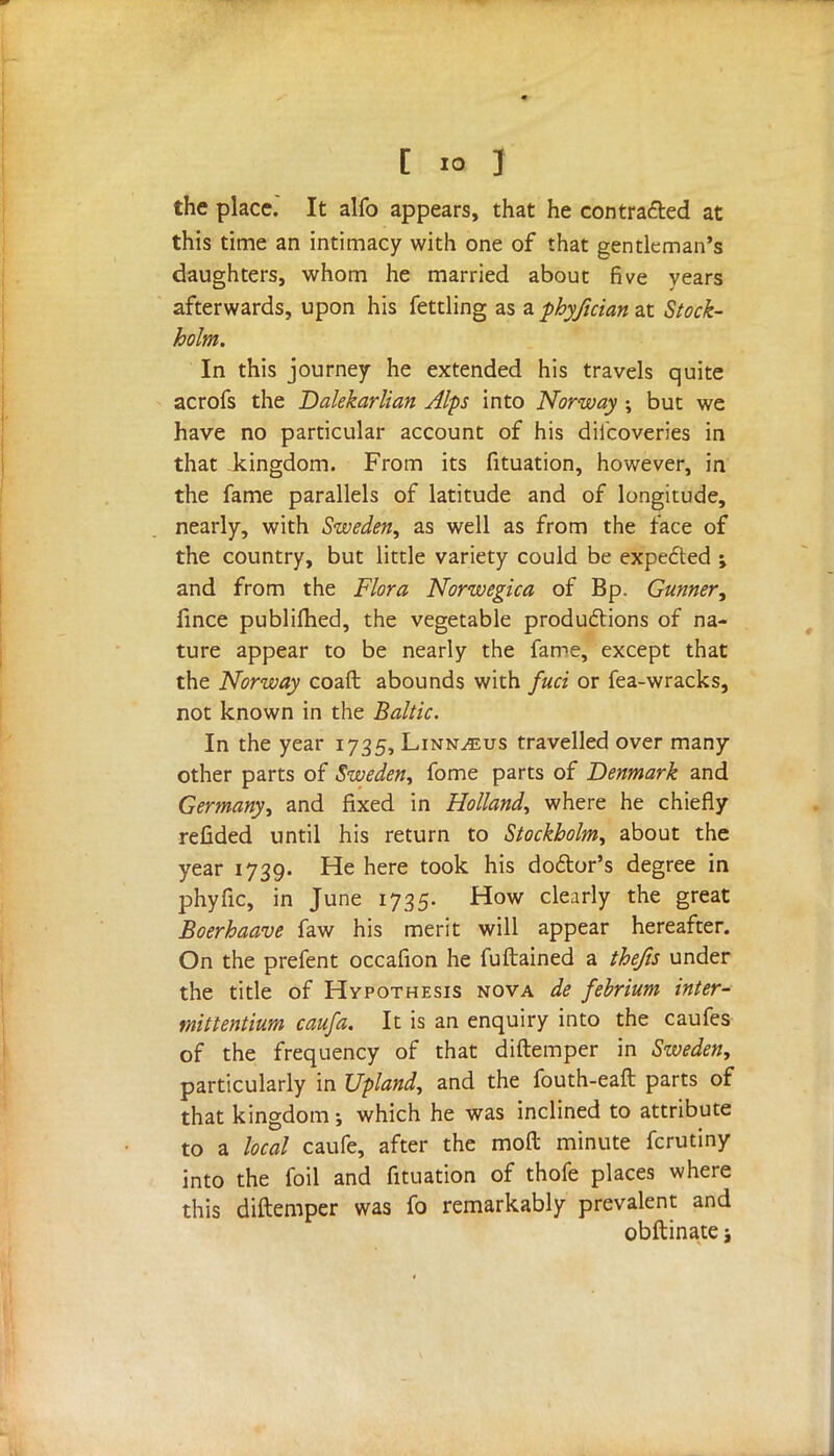 C io J the place. It alfo appears, that he contracted at this time an intimacy with one of that gentleman's daughters, whom he married about five years afterwards, upon his fettling as a phyjician at Stock- holm. In this journey he extended his travels quite acrofs the Dalekarlian Alps into Norway ; but we have no particular account of his discoveries in that kingdom. From its fituation, however, in the fame parallels of latitude and of longitude, nearly, with Sweden, as well as from the face of the country, but little variety could be expe£ted ; and from the Flora Norwegica of Bp. Gunner, fince publifhed, the vegetable productions of na- ture appear to be nearly the fame, except that the Norway coaft abounds with fuci or fea-wracks, not known in the Baltic. In the year 1735, Linnaeus travelled over many- other parts of Sweden, fome parts of Denmark and Germany, and fixed in Holland, where he chiefly refided until his return to Stockholm, about the year 1739. He here took his doctor's degree in phyfic, in June 1735. How clearly the great Boerhaave faw his merit will appear hereafter. On the prefent occafion he fuftained a thefts under the title of Hypothesis nova de febrium inter- mittentium caufa. It is an enquiry into the caufes of the frequency of that diftemper in Sweden, particularly in Upland, and the fouth-eaft parts of that kingdom-, which he was inclined to attribute to a local caufe, after the moft minute fcrutiny into the foil and fituation of thofe places where this diftemper was fo remarkably prevalent and obftinate;