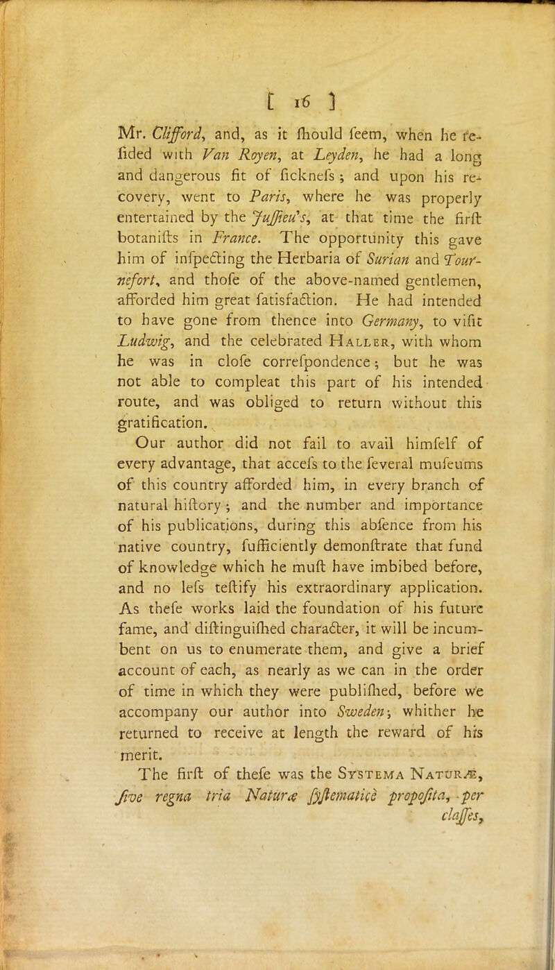 t I« ] Mr. Clifford^ and, as it fliould feem, when he re- fided with Van Roy en, at Ley den, he had a long and dangerous fit of ficknefs ; and upon his re^ covery, went to Paris, where he was properly entertained by the JuffieiCs, at that time the firft botanifts in France. The opportunity this gave him of infpefting the Herbaria of Surian and Tour- neforty and thofe of the above-named gentlemen, afforded him great fatisfaction. He had intended to have gone from thence into Germany, to vifit Ludwig, and the celebrated Haller, with whom he was in clofe correfpondence; but he was not able to compleat this part of his intended route, and was obliged to return without this gratification. Our author did not fail to avail himfelf of every advantage, that accefs to the feveral mufeums of this country afforded him, in every branch of natural hiftory ; and the number and importance of his publications, during this abfence from his native country, fufficiently demonftrate that fund of knowledge which he muft have imbibed before, and no lefs teflify his extraordinary application. As thefe works laid the foundation of his future fame, and diftinguifhed character, it will be incum- bent on us to enumerate them, and give a brief account of each, as nearly as we can in the order of time in which they were publifhed, before we accompany our author into Sweden; whither be returned to receive at length the reward of his merit. The firft of thefe was the Systema Natures, five regna tria Nature fyjtematicc fropoftta, -per elates.