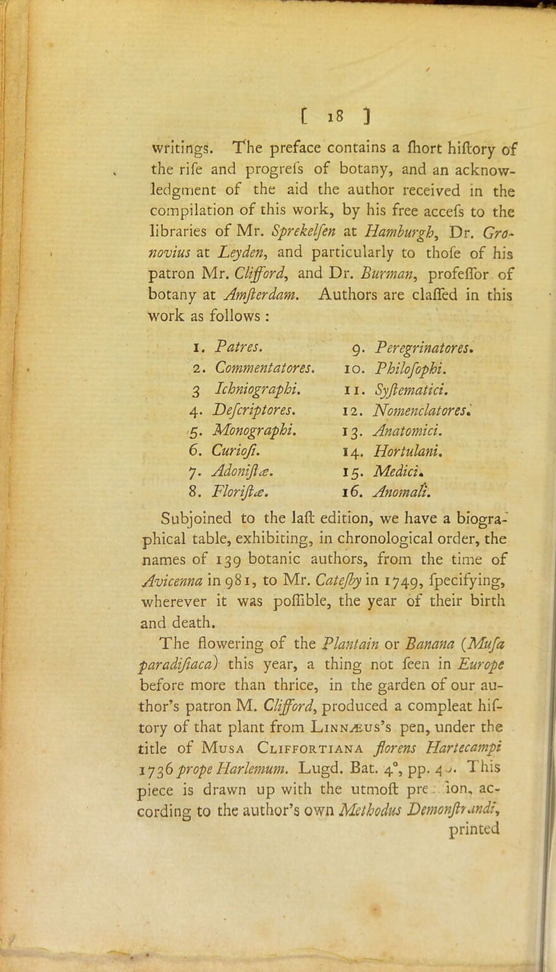 writings. The preface contains a fhort hiftory of the rife and progrefs of botany, and an acknow- ledgment of the aid the author received m the compilation of this work, by his free accefs to the libraries of Mr. Sprekelfen at Hamburgh, Dr. Gro- novius at Leyden, and particularly to thofe of his patron Mr. Clifford, and Dr. Burman, profeffor of botany at Amfterdam. Authors are claffed in this work as follows : 1. Paires. 9. Peregrinatores. 2. Commentator es. 10. Philofophi. 3 Ichniographi. 11. Syjiematici. 4. Defcriptores. 12. Nomenclatoresi 5. Monographi. 13. Anatomici. 6. Curioji. 14. Hortulani. 7. Adonifia. 15. Medici* 8. Floriftie. 16. Anomafi. Subjoined to the lad edition, we have a biogra- phical table, exhibiting, in chronological order, the names of 139 botanic authors, from the time of Avicenna in 981, to Mr. Catejby in 1749, fpecifying, wherever it was poffible, the year of their birth and death. The flowering of the Plantain or Banana (Mufa paradifiaca) this year, a thing not feen in Europe before more than thrice, in the garden of our au- thor's patron M. Clifford, produced a compleat hif- tory of that plant from Linn^eus's pen, under the title of Musa Cliffortiana florens Hartecampi 1736propeHarlemum. Lugd. Bat. 40, pp. 4 j. This piece is drawn up with the utmoft pre ion, ac- cording to the author's own Methodus Demonpundi, printed