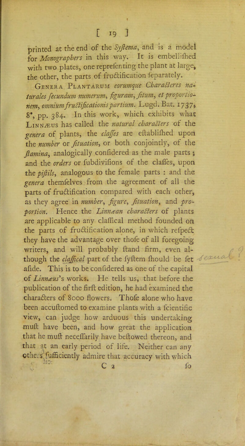 printed at the end of the Syjlema, and is a model for Monographers in this way. It is embellilhed with two plates, one reprefenting the plant at large, the other, the parts of fructification feparately. Genera Plantarum eorumque Characleres nai turales fecundum numerum, figuram, Jitum, et proportion nem, omnium frutlificationis partium. Lugd. Bat. 1737* 8', pp. 384. In this work, which exhibits what Linnaeus has called the natural characters of the genera of plants, the clajfes are eftablifhed upon the number or fituation, or both conjointly, of the Jtamina, analogically confidered as the male parts j and the orders or fubdivifions of the claffes, upon the pijiils, analogous to the female parts : and the genera themfelves from the agreement of all the parts of fructification compared with each other, as they agree in number, figure, fituation, and pro- portion. Hence the Linnaan characters of plants are applicable to any claflical method founded on the parts of fructification alone, in which refpect they have the advantage over thofe of all foregoing writers, and will probably ftand firm, even al- though the clajfical part of the fyflem mould be fet afide. This is to be confidered as one of the capital of Linnaus's works. He tells us, that before the publication of the flrft edition, he had examined the characters of 8000 flowers. Thofe alone who have been accuftomed to examine plants with a fcientific view, can judge how arduous this undertaking muft have been, and how great the application that he muft- neceflarily have beftowed thereon, and that at an early period of life. Neither can any Othe. sufficiently admire that accuracy with which C 2 ib