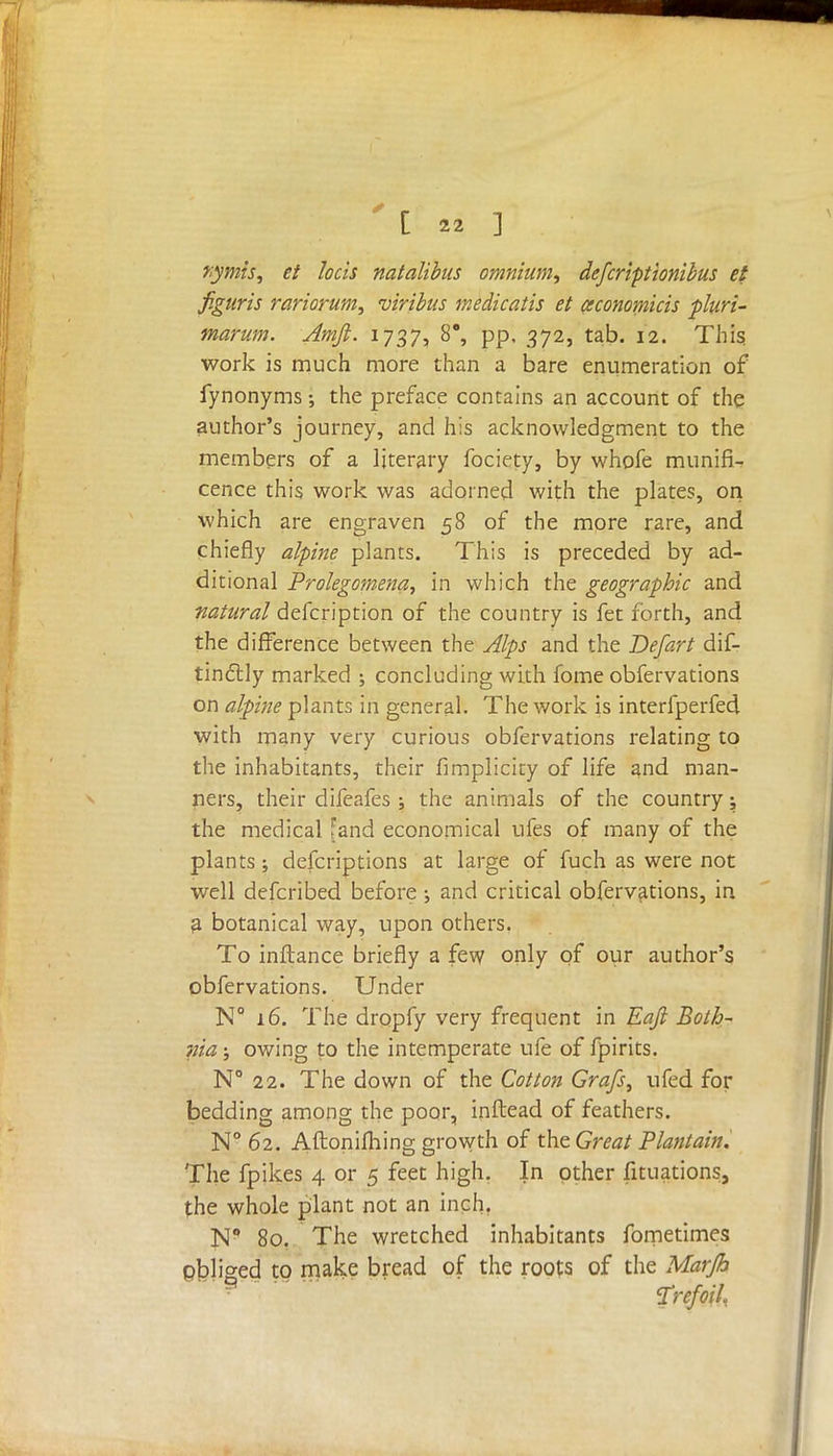 rymts, et Jocis natalibus omnium, defcriptionibus et figuris variorum, viribus medicatis et ceconomicis pluri- marum. Amft. 1737, 8°, pp, 372, tab. 12. This; work is much more than a bare enumeration of fynonyms the preface contains an account of the author's journey, and his acknowledgment to the members of a literary fociety, by whofe munifi- cence this work was adorned with the plates, on which are engraven 58 of the more rare, and chiefly alpine plants. This is preceded by ad- ditional Prolegomena, in which the geographic and natural defcription of the country is fet forth, and the difference between the Alps and the Defart dif- tincYly marked concluding with fome obfervations on alpine plants in general. The work is interfperfed with many very curious obfervations relating to the inhabitants, their fimplicity of life and man- ners, their difeafes ; the animals of the country; the medical [and economical ufes of many of the plants; defcriptions at large of fuch as were not well defcribed before ; and critical obfervations, in a botanical way, upon others. To inflance briefly a few only of our author's obfervations. Under N° 16. The dropfy very frequent in Eajl Both- nia ; owing to the intemperate ufe of fpirits. N° 22. The down of the Cotton Grafs, ufed for bedding among the poor, inftead of feathers. N° 62. Aftonifhing growth of the Great Plantain. The fpikes 4 or 5 feet high. In other filiations, the whole plant not an inch. N° 80. The wretched inhabitants fometimes pbliged to make bread of the roots of the Marjh Trefoil.