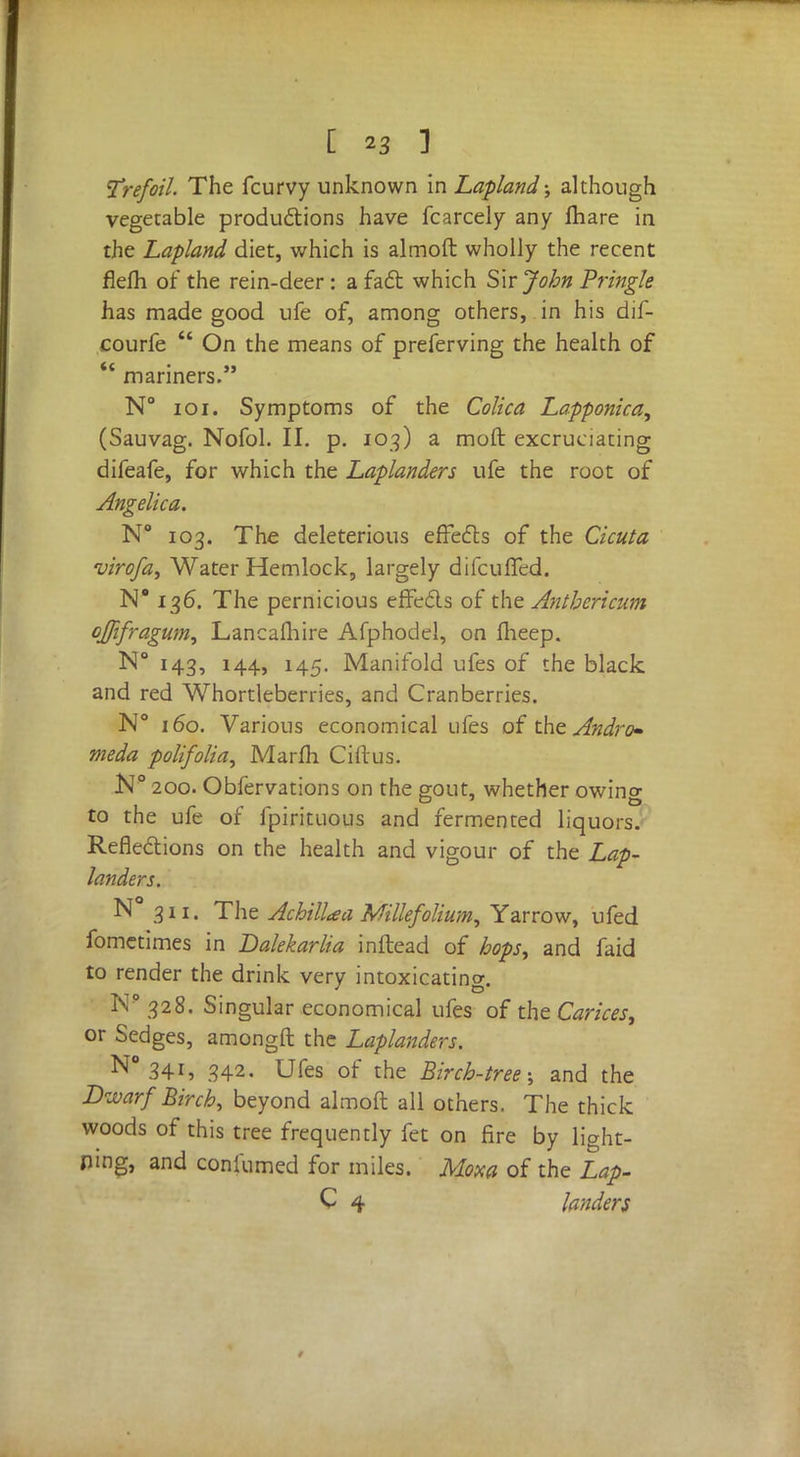 Trefoil. The fcurvy unknown in Lapland; although vegetable productions have fcarcely any fhare in the Lapland diet, which is almoft wholly the recent flefh of the rein-deer: a fact which Sir John Pringle has made good ufe of, among others, in his dif- courfe  On the means of preferving the health of *' mariners. N° 101. Symptoms of the Colica Lapponica, (Sauvag. Nofol. II. p. 103) a moft excruciating difeafe, for which the Laplanders ufe the root of Angelica. N° 103. The deleterious effects of the Cicuta virofa> Water Hemlock, largely difcuffed. N* 136. The pernicious effects of the Antbericum ojfifragum, Lancafhire Afphodel, on flieep. N° 143, 144, 145. Manifold ufes of the black and red Whortleberries, and Cranberries. N° 160. Various economical ufes of the Andro* meda polifolia, Marfli Ciftus. N° 200. Obfervations on the gout, whether owino- to the ufe of fpirituous and fermented liquors. Reflections on the health and vigour of the Lap- landers. N° 311. The Achillea Millefolium, Yarrow, ufed fometimes in Dalekarlia inftead of hops, and faid to render the drink very intoxicating. N9 328. Singular economical ufes of the Carices, or Sedges, amongft the Laplanders. N° 34i, 342. Ufes of the Birch-tree; and the Dwarf Birch, beyond almoft all others. The thick woods of this tree frequently fet on fire by light- ing, and coniumed for miles. Mom of the Lap- C 4 landers