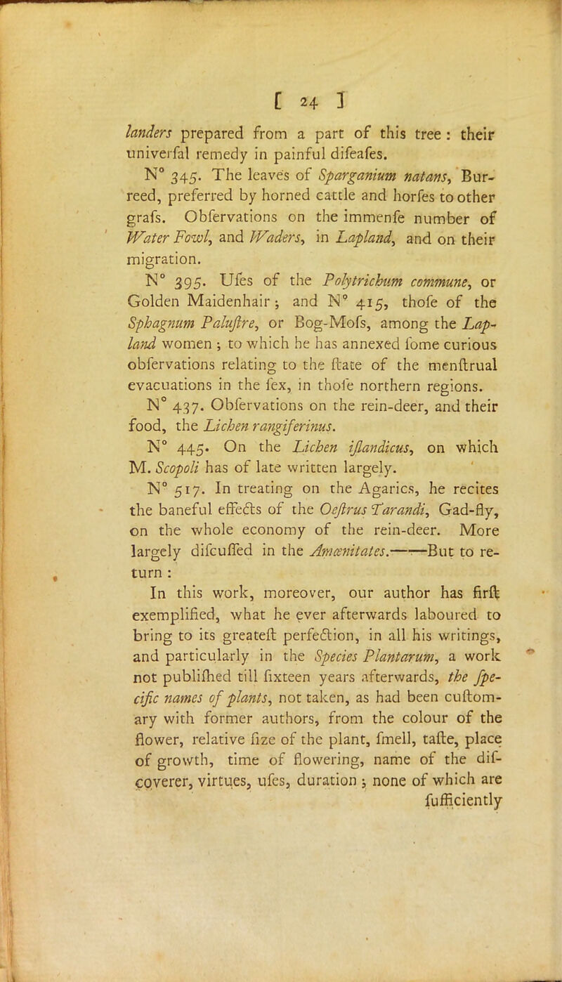 landers prepared from a part of this tree : their univerfal remedy in painful difeafes. N° 345. The leaves of Sparganium natans, Bur- reed, preferred by horned cattle and horfes toother grafs. Obfervations on the immenfe number of Water Fowl, and Waders, in Lapland, and on their migration. N° 395. Ufes of the Polytrichum commune, or Golden Maidenhair; and N9 415, thofe of the Sphagnum Paluftre, or Bog-Mofs, among the Lap- land women ; to which he has annexed lb me curious obfervations relating to the ftate of the menftrual evacuations in the lex, in thofe northern regions. N° 437. Obfervations on the rein-deer, and their food, the Lichen rangiferinus. N° 445. On the Lichen ijlandicus, on which M. Scopoli has of late written largely. N° 517. In treating on the Agarics, he recites the baneful effects of the Oefirus I'arandi, Gad-fly, on the whole economy of the rein-deer. More largely difculfed in the Amcenitates.—1—But to re- turn : In this work, moreover, our author has firll exemplified, what he ever afterwards laboured to bring to its greateft perfection, in all his writings, and particularly in the Species Plant arum, a work not publifhed till fixteen years afterwards, the fpe- cific names of plants, not taken, as had been cuftom- ary with former authors, from the colour of the flower, relative fize of the plant, fmell, tafte, place of growth, time of flowering, name of the dif- coverer, virtues, ufes, duration ; none of which are fufficiently