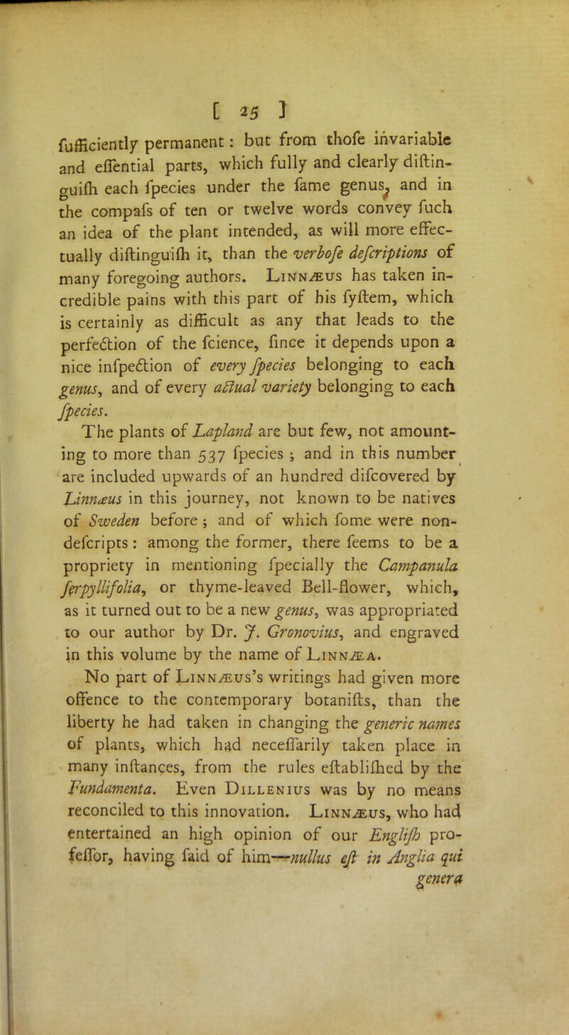 fufficiently permanent: but from thofe invariable and elTential parts, which fully and clearly diftin- guilh each fpecies under the fame genus^ and in the compafs of ten or twelve words convey fuch an idea of the plant intended, as will more effec- tually diftinguifli it, than the verbofe defcriptions of many foregoing authors. Linnaeus has taken in- credible pains with this part of his fyftem, which is certainly as difficult as any that leads to the perfection of the fcience, fince it depends upon a nice infpection of every fpecies belonging to each genus, and of every aclual variety belonging to each fpecies. The plants of Lapland are but few, not amount- ing to more than 537 fpecies ; and in this number are included upwards of an hundred difcovered by Linnaeus in this journey, not known to be natives of Sweden before; and of which fome were non- defcripts: among the former, there feems to be a propriety in mentioning fpecially the Campanula ferpyllifolia, or thyme-leaved Bell-flower, which, as it turned out to be a new genus, was appropriated to our author by Dr. J. Gronovius, and engraved in this volume by the name of Linn^a. No part of Linn^eus's writings had given more offence to the contemporary botanifts, than the liberty he had taken in changing the generic names of plants, which had neceflarily taken place in many inftances, from the rules eftablifhed by the fundamenta. Even Dillenius was by no means reconciled to this innovation. Linnaeus, who ha4 entertained an high opinion of our Engliflo pro- feffor, having faid of him—nullus eft in Anglia qui genera