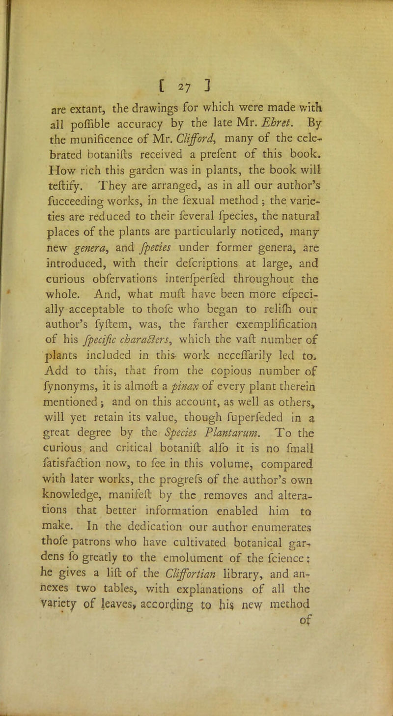 are extant, the drawings for which were made with all pofiible accuracy by the late Mr. Ehret. By the munificence of Mr. Clifford, many of the cele- brated botanifts received a prefent of this book. How rich this garden was in plants, the book will teftify. They are arranged, as in all our author's fucceeding works, in the fexual method ; the varie- ties are reduced to their feveral fpecies, the natural places of the plants are particularly noticed, many new genera, and /pedes under former genera, arc introduced, with their defcriptions at large, and curious obfervations interfperfed throughout the whole. And, what muft have been more efpeci- ally acceptable to thofe who began to relifh our author's fyftem, was, the farther exemplification of his fpecific charatlers, which the vaft number of plants included in this- work neceflarily led to. Add to this, that from the copious number of fynonyms, it is almoft a pinax of every plant therein mentioned; and on this account, as well as others, will yet retain its value, though fuperfeded in a great degree by the Species Plantarum. To the curious and critical botanift alfo it is no fmall fatisfaction now, to fee in this volume, compared with later works, the progrefs of the author's own knowledge, manifeft by the removes and altera- tions that better information enabled him to make. In the dedication our author enumerates thofe patrons who have cultivated botanical gar- dens fo greatly to the emolument of the fcience: he gives a lilt of the Cliffortian library, and an- nexes two tables, with explanations of all the variety of leaves, according to his new method of