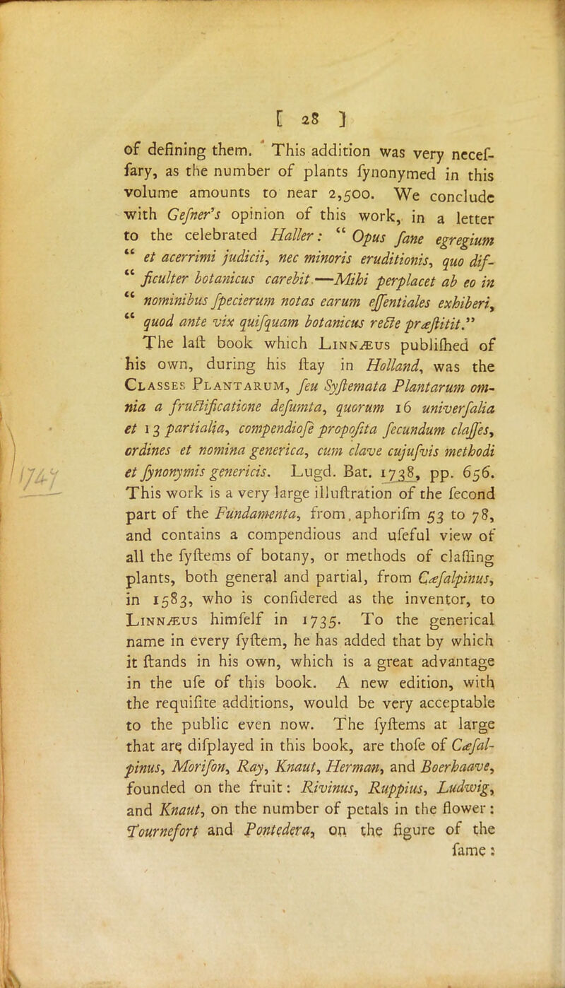 of defining them. This addition was very necef- fary, as the number of plants fynonymed in this volume amounts to near 2,500. We conclude with Gefner's opinion of this work, in a letter to the celebrated Holler:  Opus fane egregium  et acerrimi fudicii, nec minoris eruditionis, quo dif-  ficulter botanicus carebit.—Mihi perplacet ab eo in  nominibus fpecierum not as earum ejfentiales exhiberi,  quod ante vix quifquam botanicus retle prajlitit. The laft book which Linn^us publifhed of his own, during his ftay in Holland, was the Classes Plantarum, feu Syjlemata Plantarum om- nia a fruBificatione defumta, quorum 16 univerfalia et 13 partialia, compendiofe propofita fecundum clajjes, ordines et nomina generica, cum clave cujufvis methodi et fynonymis genericis. Lugd. Bat. 1738, pp. 656. This work is a very large illuftration of the fecond part of the Fundamental from. aphorifm 53 to 78, and contains a compendious and ufeful view of all the fyftems of botany, or methods of claffing plants, both general and partial, from Cafalpinus, in 1583, who is confidered as the inventor, to LinnjEus himfelf in 1735. To the generical name in every fyftem, he has added that by which it ftands in his own, which is a great advantage in the ufe of this book. A new edition, with the requifite additions, would be very acceptable to the public even now. The fyftems at large that are, difplayed in this book, are thofe of Cafal- pinus, Morifon, Ray, Knaut, Herman, and Boerhaave, founded on the fruit: Rivinus, Ruppius, Ludwig, and Knaut, on the number of petals in the flower: Tournefort and PontederOy on the figure of the fame: