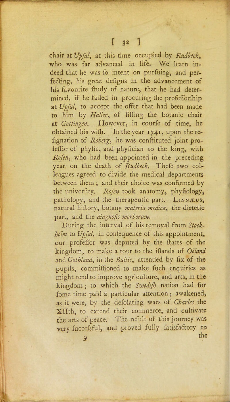 chair at Upfal, at this time occupied by Rudbeck, who was far advanced in life. We learn in- deed that he was fo intent on purfuing, and per- fecting, his great defigns in the advancement of his favourite ftudy of nature, that he had deter- mined, if he failed in procuring the profelTorfhip at Upfal, to accept the offer that had been made to him by Holler, of filling the botanic chair at Gottingen. However, in courfe of time, he obtained his wifh. In the year 1741, upon the re- fignation of Roberg, he was conftituted joint pro- felfor of phyfic, and phyfician to the king, with Rofen, who had been appointed in the preceding year on the death of Rudbeck. Thefe two col- leagues agreed to divide the medical departments between them ; and their choice was confirmed by the univerfity. Rofen took anatomy, phyfiology, pathology, and the therapeutic part. Linn^us, natural hiftory, botany materia medica, the dietetic part, and the diagnofis morborum. During the interval of his removal from Stock- holm to Upfal, in confequence of this appointment, our profelTor was deputed by the ftates of the kingdom, to make a tour to the iflands of Oeland and Gothland, in the Baltic, attended by fix of the pupils, commifiioned to make fuch enquiries as might tend to improve agriculture, and arts, in the kingdom ; to which the Swedifh nation had for fome time paid a particular attention; awakened, as it were, by the defolating wars of Charles the XHth, to extend their commerce, and cultivate the arts of peace. The refult of this journey was very fuccefsful, and proved fully fatisfa&ory to