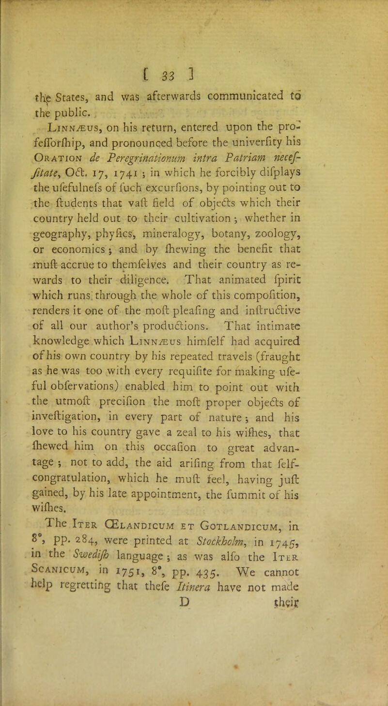 the States, and was afterwards communicated to the public. Linnaeus, on his return, entered upon the pro- feflbrlhip, and pronounced before the univerfity his Oration de P eregrinationum intra Patriam necef- fitate, Oct. 17, 1741 ; in which he forcibly difplays the ufefulnefs of fuch excurfions, by pointing out to the ftudents that vaft field of objects which their country held out to their cultivation •, whether in geography, phyfics, mineralogy, botany, zoology, or economics j and by mewing the benefit that muft accrue to themfelv.es and their country as re- wards to their diligence. That animated fpirit which runs through the whole of this compofition, renders it one of the moil pleafing and instructive of all our author's productions. That intimate knowledge which Linnaeus himfelf had acquired of his own country by his repeated travels (fraught as he was too with every requifite for making ufe- ful obfervations) enabled him to point out with the utmoft precifion the moft proper objects of inveftigation, in every part of nature ; and his love to his country gave a zeal to his wifhes, that fliewed him on this occafion to great advan- tage ; not to add, the aid arifing from that felf- congratulation, which he muft feel, having juft gained, by his late appointment, the fummit of his wi flies. The Iter CElandicum et Gotlandicum, in 8°, pp. 284, were printed at Stockholm, in 1745, in the Swedijh language ; as was alfo the Iter Scanicum, in 1751, 8°, pp. 435. We cannot help regretting that thefe Itinera have not made D their