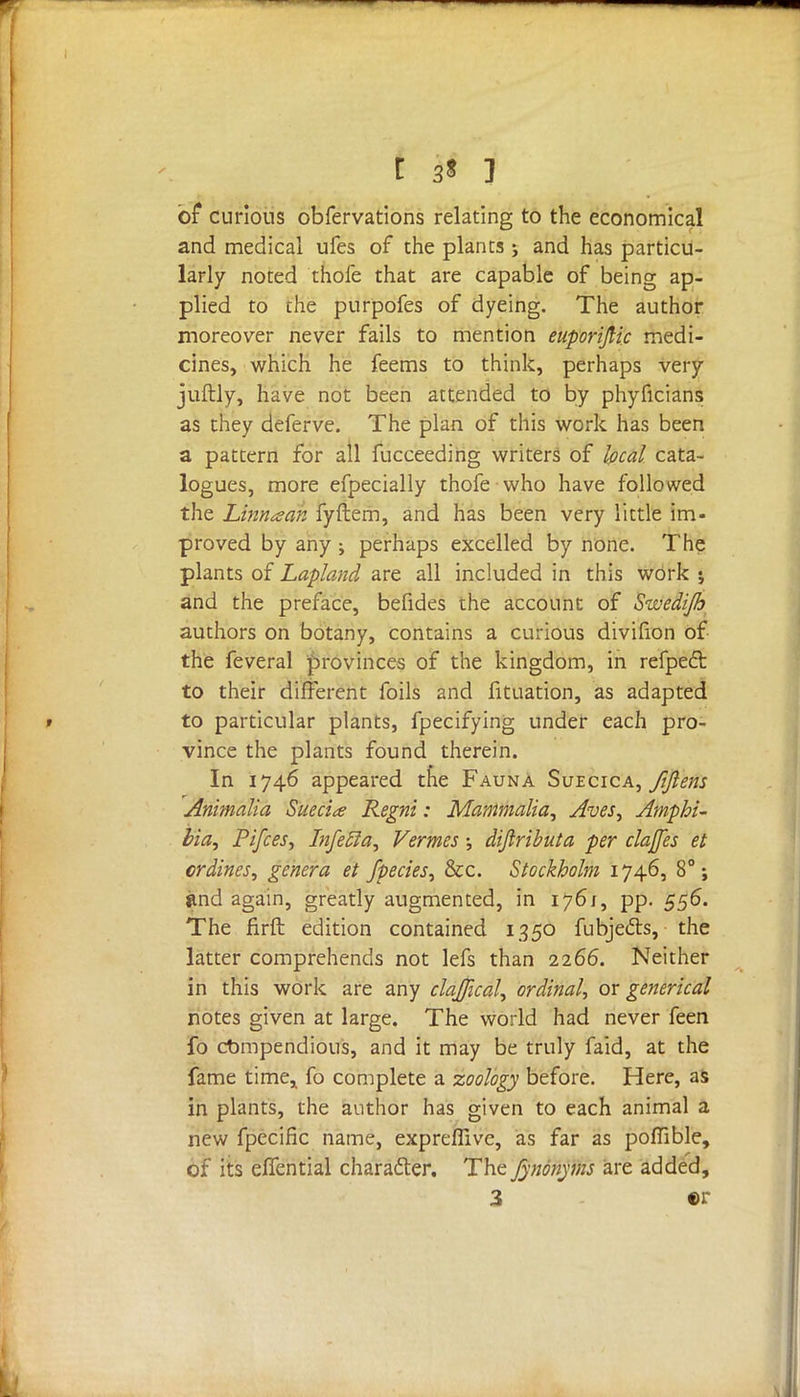 of curious obfervations relating to the economical and medical ufes of the plants; and has particu- larly noted thofe that are capable of being ap- plied to the purpofes of dyeing. The author moreover never fails to mention euporijlic medi- cines, which he feems to think, perhaps very juftly, have not been attended to by phyficians as they deferve. The plan of this work has been a pattern for all fucceeding writers of local cata- logues, more efpecially thofe who have followed the Linnaan fyftem, and has been very little im- proved by any ; perhaps excelled by none. The plants of Lapland are all included in this work ; and the preface, befides the account of Swedijh authors on botany, contains a curious divilion of the feveral provinces of the kingdom, in refpect to their different foils and fituation, as adapted to particular plants, fpecifying under each pro- vince the plants found therein. In 1746 appeared tne Fauna Suecica, fifiem Animalia Suecia Regni: Mammalia, Aves, Amphi- bia, Pifcesy Infecla, Vermes; dijiributa per clajfes et crdines, genera et /pedes, &c. Stockholm 1746, 8°; jtnd again, greatly augmented, in 1761, pp. 556. The firft edition contained 1350 fubje&s, the latter comprehends not lefs than 2266. Neither in this work are any clajjical, ordinal, or generical notes given at large. The world had never feen fo compendious, and it may be truly faid, at the fame time, fo complete a zoology before. Here, as in plants, the author has given to each animal a new fpecific name, expreflive, as far as poflible, of its eflential character. The fynonyms are added,