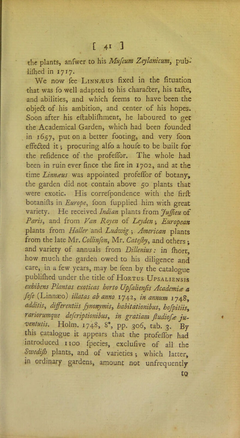 the plants, anfwer to his Mufeum Zeylanicum, pub- lished in 1717. We now fee Linn^us fixed in the fituation that was fo well adapted to his character, his tafte, and abilities, and which feems to have been the object of his ambition, and center of his hopes. Soon after his eftablifhment, he laboured to get the Academical Garden, which had been founded in 1657, put on a better footing, and very foon effected it; procuring alfo a houfe to be built for the refidence of the profeflbr. The whole had been in ruin ever fince the fire in 1702, and at the time Linnaus was appointed profeflbr of botany, the garden did not contain above 50 plants that were exotic. His correfpondence with the firft botanifts in Europe, foon fupplied him with great variety. He received Indian plants from Jujfieu of Paris, and from Van Roy en of Ley den-, European plants from Hatter and Ludwig; American plants from the late Mr. Collinfon, Mr. Catejby, and others; and variety of annuals from Dillenius: in fliort, how much the garden owed to his diligence and care, in a few years, may be feen by the catalogue publiflied under the title of Hortus Upsaliensis exhibens Plantas exoticas horto Upfalienfis Academia a fefe (Linnseo) illatas ab anno 1742, in annum 1748, odditis, differentiis fynonymis, habit ationibus, hofpitiis, rariorumque defcriptionibus, in gratiam Jludiof<e ju- venilis. Holm. 1748, 8\ pp. 306, tab. 3. By this catalogue it appears that the profeflbr had introduced 1100 fpecies, exclufive of all the Swedi/b plants, and of varieties which latter, in ordinary gardens, amount not unfrequently to