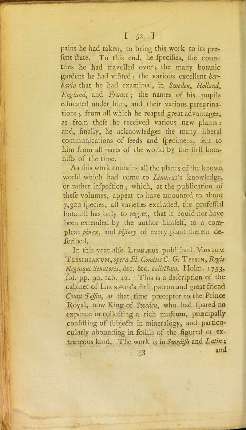 pains he had taken, to bring this work to its pre- fen t ftate. To this end, he fpecifies, the coun- tries he had travelled over; the many botanic gardens he had vifited ; the various excellent her- baria that he had examined, in Sweden* Holland^ England, and France; the names of his pupils educated under him, and their various peregrina- tions ; from all which he reaped great advantages, as from thefe he received various new plants: and, finally, he acknowledges the many liberal communications of feeds and fpecimens, feat to him from all parts of the world by the firft bota- nifbs of the time. As this work contains all the plants of the known world which had come to Unnaus's knowledge, or rather infpection ; which, at the publication or thefe volumes, appear to have amounted to about 7,300 fpecies, all varieties excluded, the profeffed botanift has only to regret, that it could not have been extended by the author himfelf, to a com- pleat pinax, and hiftory of every plant therein de- scribed. In this year alfo Linn/Eus publifhed Museum Tessinianum, opera III. Comitis C. G. Tessin, Regis Regnique Senator-is* &c. &c. collegium. Holm. 1753, fol. pp. 90. tab. 12. This is a defcription of the cabinet of Linn^eus's firft patron and great friend Count TeJ/in* at that, time preceptor to the Prince Royal, now King of Sweden, who had fpared no expence in collecting a rich mufeum, principally confifting of fubjecls in mineralogy, and particu- cularly abounding in foflils of the figured or ex- traneous kind. The work is in Swedijh and Latin; 3 and