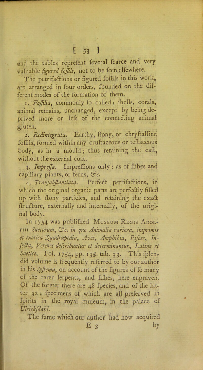 and the tables reprefent feveral fcarcc and very valuable figured foffils, not to be feen elfewhere. The petrifactions or figured foffils in this work, are arranged in four orders, founded on the dif- ferent modes of the formation of them. 1. Fojfilia, commonly fo called; fhells, corals, animal remains, unchanged, except by being de- prived more or lefs of the connecting animal gluten. 2. Redintegrate. Earthy, ftony, or chryftalline foflils, formed within any cruftaceous or teftaceous body, as in a mould; thus retaining the caft, without the external coat. 3. Imprejfa. Impreffions only : as of fifties and capillary plants, or ferns, &c. 4. Tranfubftantiata. Perfect petrifactions, in which the original organic parts are perfectly filled up with ftony particles, and retaining the exact ftructure, externally and internally, of the origi- nal body. In 1754 was publifhed Museum Regis Adol- phi Suecorum, &c. in quo Animalia rariora, imprimis et exotica Quadrupedia, Aves, Amphibia, Pifces, In- fetfa, Vermes deferibuntur et determinants, Latine et Suetice. Fol. 1754, pp. 135. tab. 33.. This fplen^ did volume is frequently referred to by our author in his Syjlema, on account of the figures of fo many of the rarer ferpents, and fifties, here engraven. Of the former there are 48 fpecies, and of the lat- ter 32 ; fpecimens of which are all preferved jn fpirits in the royal mufeum, in the palace of Ulrickfdahl. The fame which our author had now acquired E 3 by