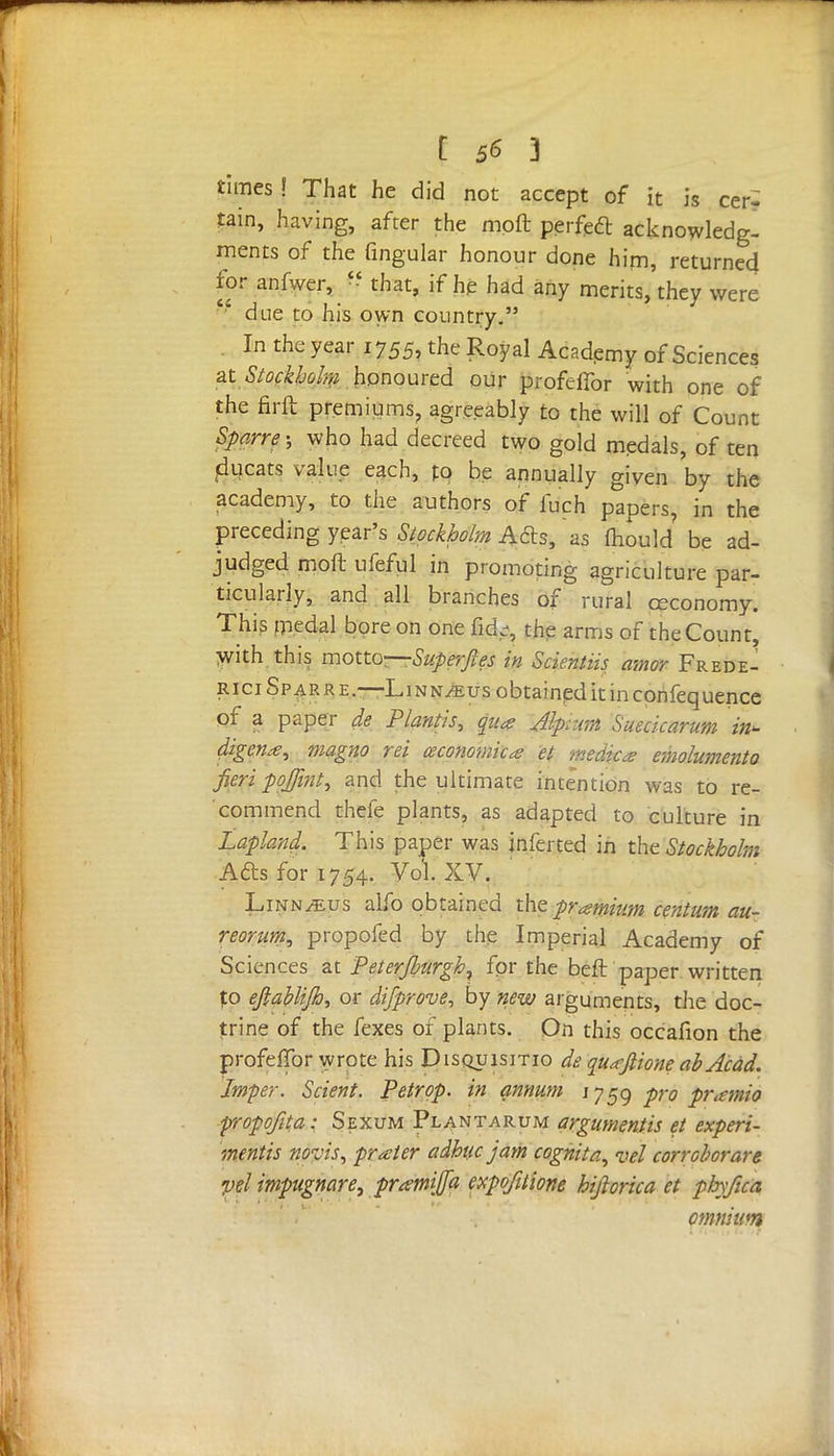 [ ] times ! That he did not accept of it is cer- tain, having, after the moft perfect acknowledg- ments of the fingular honour done him, returned for anfwer, * that, if he had any merits, they were ' due to his own country. In the year 1755, the Royal Academy of Sciences at Stockholm honoured our profefibr with one of the firft premiums, agreeably to the will of Count Sparre; who had decreed two gold medals, of ten ducats value each, to be annually given by the academy, to the authors of iuch papers, in the preceding year's Stockholm Acts, as mould be ad- judged moft ufeful in promoting agriculture par- ticularly, and all branches of rural ceconomy. This ipedal bore on one fid.-, the arms of the Count, with this motto—Superjles in Scientiis amor Frede- rici Spar re.—Li nn/eus obtained it in confequence of a paper de Plantis, pa Jlpram Suecicarum in* digena, magno rei (economical et medic* emolumento fieri poj/int, and the ultimate intention was to re- commend thefe plants, as adapted to culture in Lapland. This paper was infer ted in the Stockholm Afts for 1754. Vol. XV. Linnaeus alfo obtained the premium centum au- reorum, propofed by the Imperial Academy of Sciences at Peter/burgh^ for the beft paper written to ejlablijh, or disprove, by new arguments, the doc- trine of the fexes of plants. On this occafion the profeflbr wrote his Pisquisitio de quafiione abAcad. Jmper. Scient. Petrpp. in annum 1759 pro pramio propofita: Sexum Plantarum arguments et experi- ments novis, prater adhuc jam cognita, vel corroborare pel impugnare, prtetni/fa expofitione hifiorica et pfafua ommum