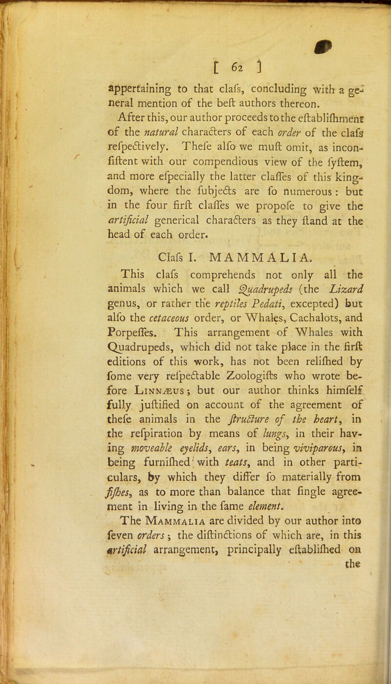 appertaining to that clafs, concluding with a ge-: neral mention of the beft authors thereon. After this, our author proceeds to the eftablifhmenE of the natural characters of each order of the clafs refpectively. Thefe alfo we muft omit, as incon- fiftent with our compendious view of the fyftem, and more efpecially the latter claries of this king- dom, where the fubjecls are fo numerous: but in the four firft claffes we propofe to give the artificial generical characters as they ftand at the head of each order. Clafs I. MAMMALIA. This clafs comprehends not only all the animals which we call Quadrupeds (the Lizard genus, or rather the reptiles Pedati, excepted) but alfo the cetaceous order, or Whales, Cachalots, and PorpelTes. This arrangement of Whales with Quadrupeds, which did not take place in the firft editions of this work, has not been reliihed by fome very rel'peftable Zoologifts who wrote be- fore Linnaeus •, but our author thinks himfelf fully juftified on account of the agreement of thefe animals in the Jlrutlure of the heart, in the refpiration by means of lungs, in their hav- ing moveable eyelids, ears, in being viviparous, in being furnifhed'with teats, and in other parti- culars, by which they differ fo materially from fijhes, as to more than balance that fingle agree- ment in living in the fame element. The Mammalia are divided by our author into feven orders; the diftinftions of which are, in this artificial arrangement, principally eftablilhed on the