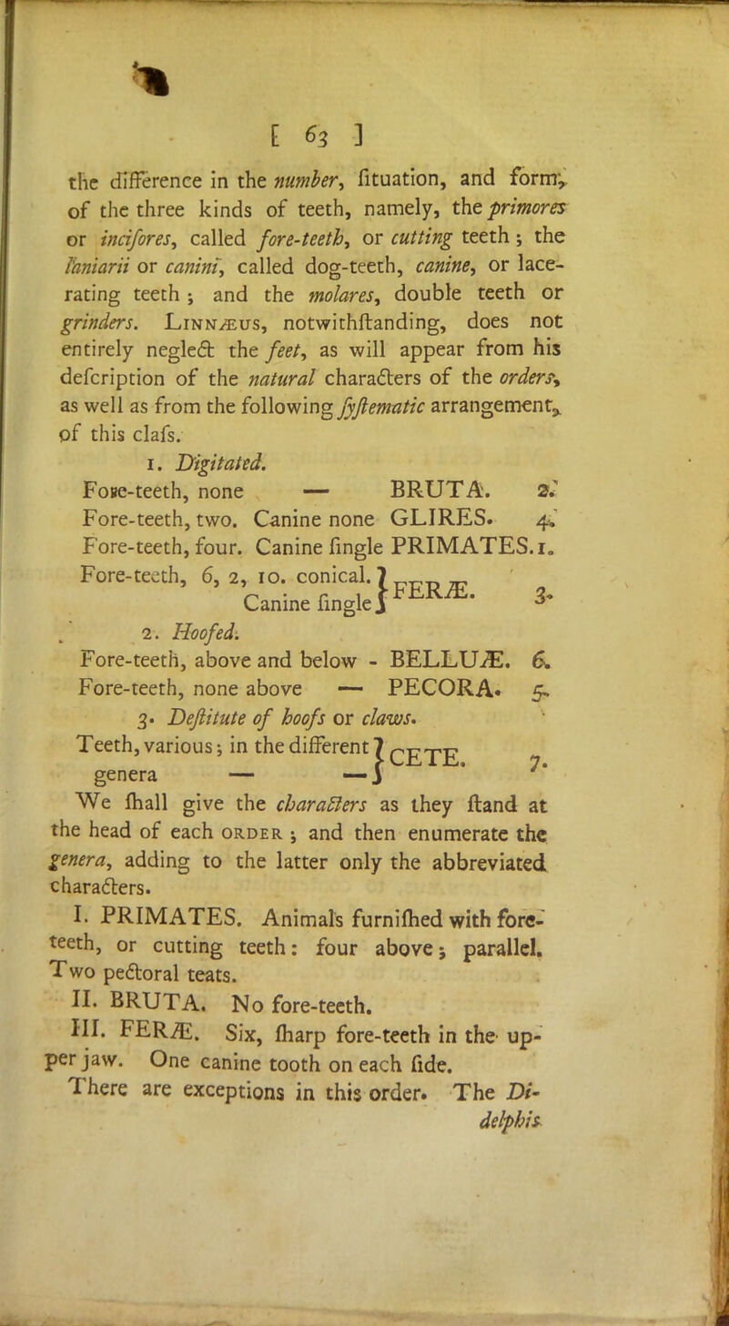 1 FERjE. the difference in the number, fituation, and form-, of the three kinds of teeth, namely, the primores or incifores, called fore-teeth, or cutting teeth; the Ibmarii or canim, called dog-teeth, canine, or lace- rating teeth ; and the molares, double teeth or grinders. Linnaeus, notwithftanding, does not entirely neglect the feet, as will appear from his defcription of the natural characters of the order?* as well as from the following fyfiematic arrangement^ of this clafs. 1. Digitated. Fose-teeth, none —- BRUT A. 2: Fore-teeth, two. Canine none GLIRES. 4* Fore-teeth, four. Canine fingle PRIMATES. 1. Fore-teeth, 6, 2, 10. conical. Canine fingle, 2. Hoofed: Fore-teeth, above and below - BELLUiE. 6. Fore-teeth, none above — PECORA. 5. 3. Deftitute of hoofs or claws. Teeth, various; in the different 7 q^^E genera — — J We mall give the characlers as they ftand at the head of each order ; and then enumerate the genera, adding to the latter only the abbreviated characters. I. PRIMATES. Animals furniihed with fore- teeth, or cutting teeth: four above5 parallel. Two pectoral teats. II. BRUTA. No fore-teeth. III. FER^i. Six, fharp fore-teeth in the up- per jaw. One canine tooth on each fide. There are exceptions in this order. The Di- delphis