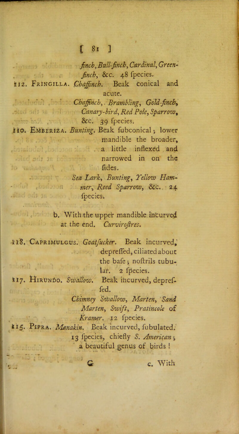 finch, Ball-finch, Cardinal, Green- finch, &c. 48 fpecies. 112. Fringilla. Chaffinch. Beak conical and acute. Chaffinch,. Brambling, Gold-finch^ Canary-bird, Red.Pole, Sparrow^ &c. 39 fpecies. lio. Emberiza. Bunting. Beak fubconical; lower mandible the broader, a little inflexed and narrowed in on the fides. Sea Lark, Bunting, Yellow Ham- mer, Reed Sparrow, &c. 24 fpecies. b. With the upper mandible incurved at the end. Curvirofires. ilS. Caprimulgus. Goatfucker. Beak incurved,' depreffed, ciliated about the bafe; noftrils tubu- lar. 2 fpecies. 117. Hirundo. Swallow. Beak incurved, depref- fed. Chimney Swallow, Marten, Sand Marten, Swift, Pratincole of Kramer. 12 fpecies. 115. Pipra. Manakin. Beak incurved, fubulated.' 13 fpecies, chiefly S. American; a beautiful genus of birds ! Q c. With