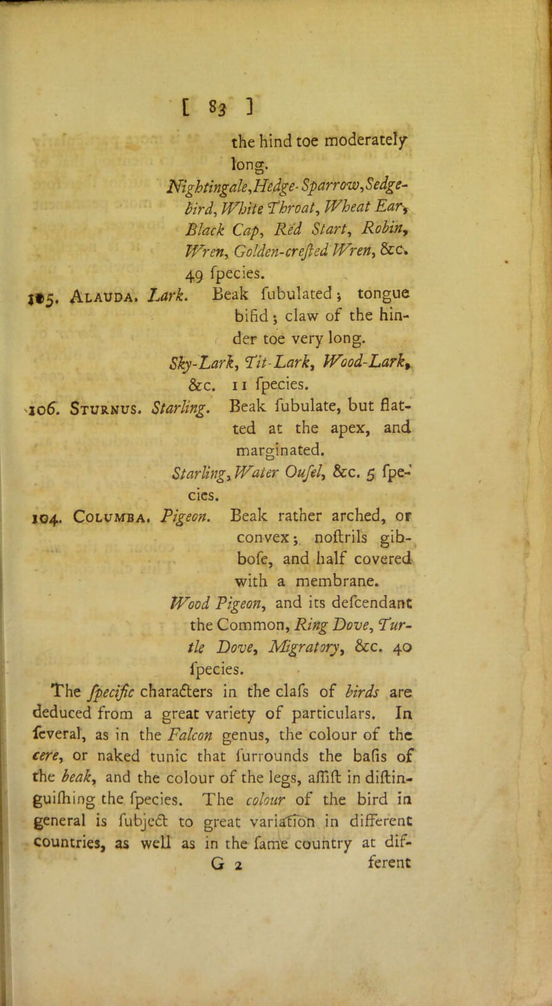 the hind toe moderately- long. Nightingale,Hedge-Sparrow,Sedge- bird, White Throat, Wheat Ear, Black Cap, Red Start, Robin, Wren, Golden-crejied Wren, &c» 49 fpecies. j»5« Alauda. Lark. Beak Tubulated; tongue bifid; claw of the hin- der toe very long. Sky-Lark, Tit-Lark, Wood-Larkt &c. ii fpecies. io6*. Sturnus. Starling. Beak fubulate, but flat- ted at the apex, and marginated. Starling, Water Oufel, &c. 5 fpe- cies. 104. Columba. Pigeon. Beak rather arched, or convex; noftrils gib- bofe, and half covered with a membrane. Wood Pigeon, and its defcendant the Common, Ring Dove, Tur- tle Dove, Migratory, &c. 40 fpecies. The fpecific characters in the clafs of birds are deduced from a great variety of particulars. In feveral, as in the Falcon genus, the colour of the cere, or naked tunic that furrounds the bafis of the beak, and the colour of the legs, aflift in diftin- guifhing the fpecies. The colour of the bird iti general is fubject to great variation in different countries, as well as in the fame country at dif-