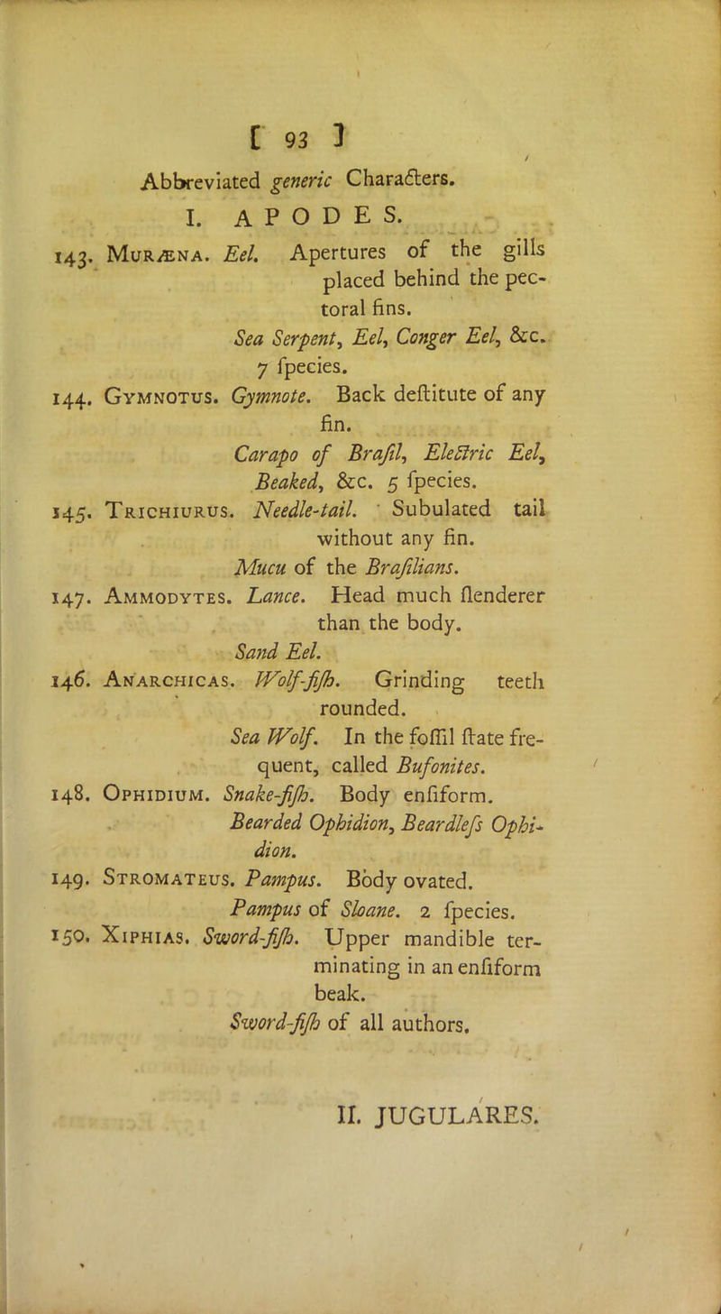 Abbreviated generic Characters. I. A P O D E S. 143. MuRiENA. Eel. Apertures of the gills placed behind the pec- toral fins. Sea Serpent, Eel, Conger Eel, &c. 7 fpecies. 144. Gymnotus. Gymnote. Back deftitute of any fin. Carapo of Brafil, Elellric Eel, Beaked, &c. 5 fpecies. 145. Trichiurus. Needle-tail. Subulated tail without any fin. Mucu of the Brafilians. 147. Ammodytes. Lance. Head much flenderer than the body. Sand Eel. 146. Anarchicas. JVolf-fifh. Grinding teeth rounded. Sea Wolf. In the foffil ftate fre- quent, called Bufonites. 148. Ophidium. Snake-fifh. Body enfiform. Bearded Ophidion, Beardlefs Ophi* dion. 149. Stromateus. Pampus. Body ovated. Pampus of Shane. 2 fpecies. 150. Xiphias. Sword-fifh. Upper mandible ter- minating in an enfiform beak. Sword-fifh of all authors. II. JUGULARES.