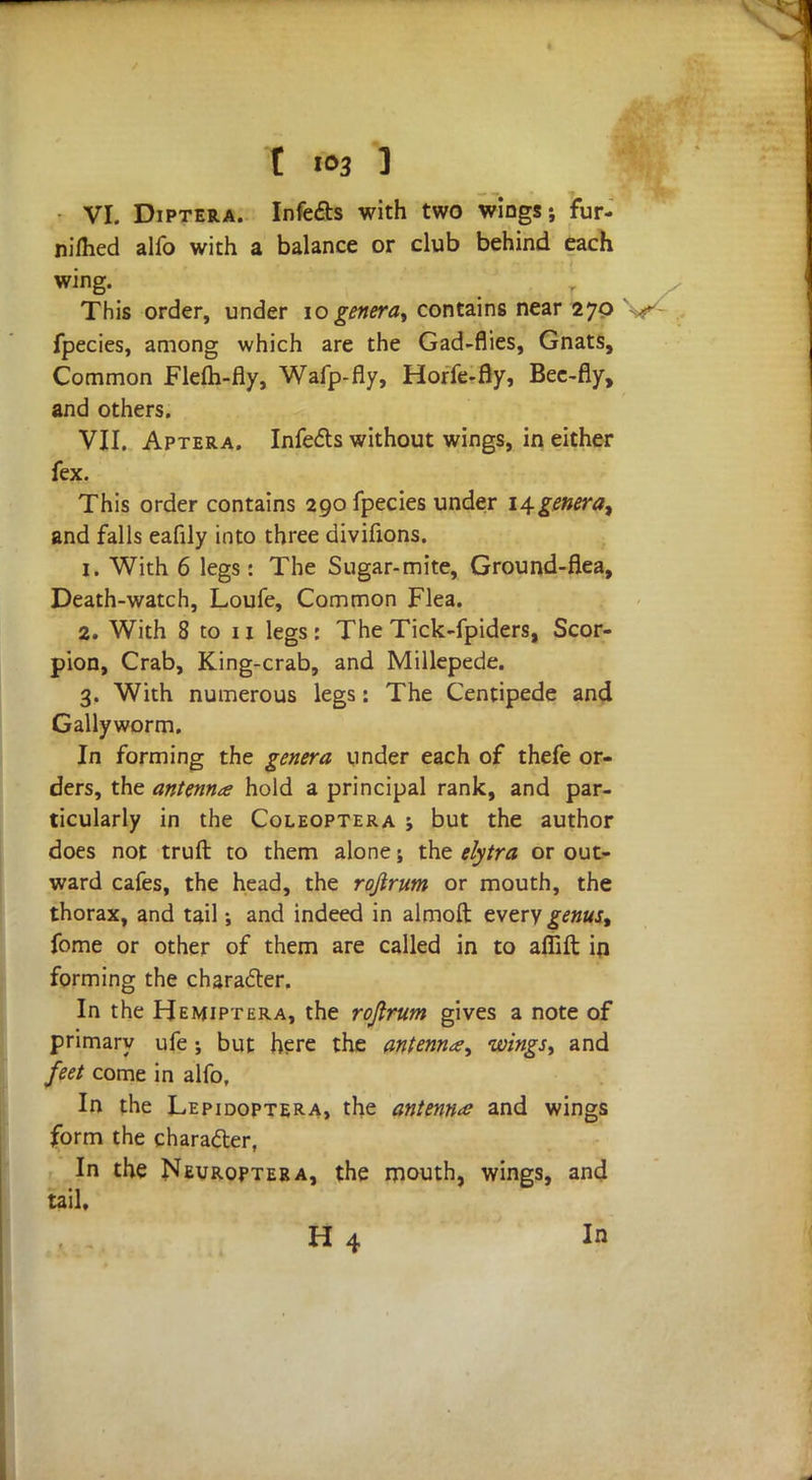 VI. Diptera. Infects with two wings; fur- nifhed alfo with a balance or club behind each wing. This order, under 10 genera, contains near 270 fpecies, among which are the Gad-flies, Gnats, Common Flem-fly, Wafp-fly, Horfe-fly, Bee-fly, and others. VII. Aptera. Infects without wings, in either fex. This order contains 290 fpecies under \\genera% and falls eafily into three divifions. 1. With 6 legs : The Sugar-mite, Ground-flea, Death-watch, Loufe, Common Flea. 2. With 8 to 11 legs: The Tick-fpiders, Scor- pion, Crab, King-crab, and Millepede. 3. With numerous legs: The Centipede and Gallyworm. In forming the genera under each of thefe or- ders, the antenna hold a principal rank, and par- ticularly in the Coleoptera ; but the author does not truft to them alone; the elytra or out- ward cafes, the head, the rqfirum or mouth, the thorax, and tail; and indeed in almoft: every genus, fome or other of them are called in to affift in forming the chara£ter. In the Hemiptera, the rojirum gives a note of primary ufe ; but here the antenna, wings, and feet come in alfo. In the Lepidoptera> the antenna and wings form the character, In the Neuropteba, the mouth, wings, and tail, H 4 In