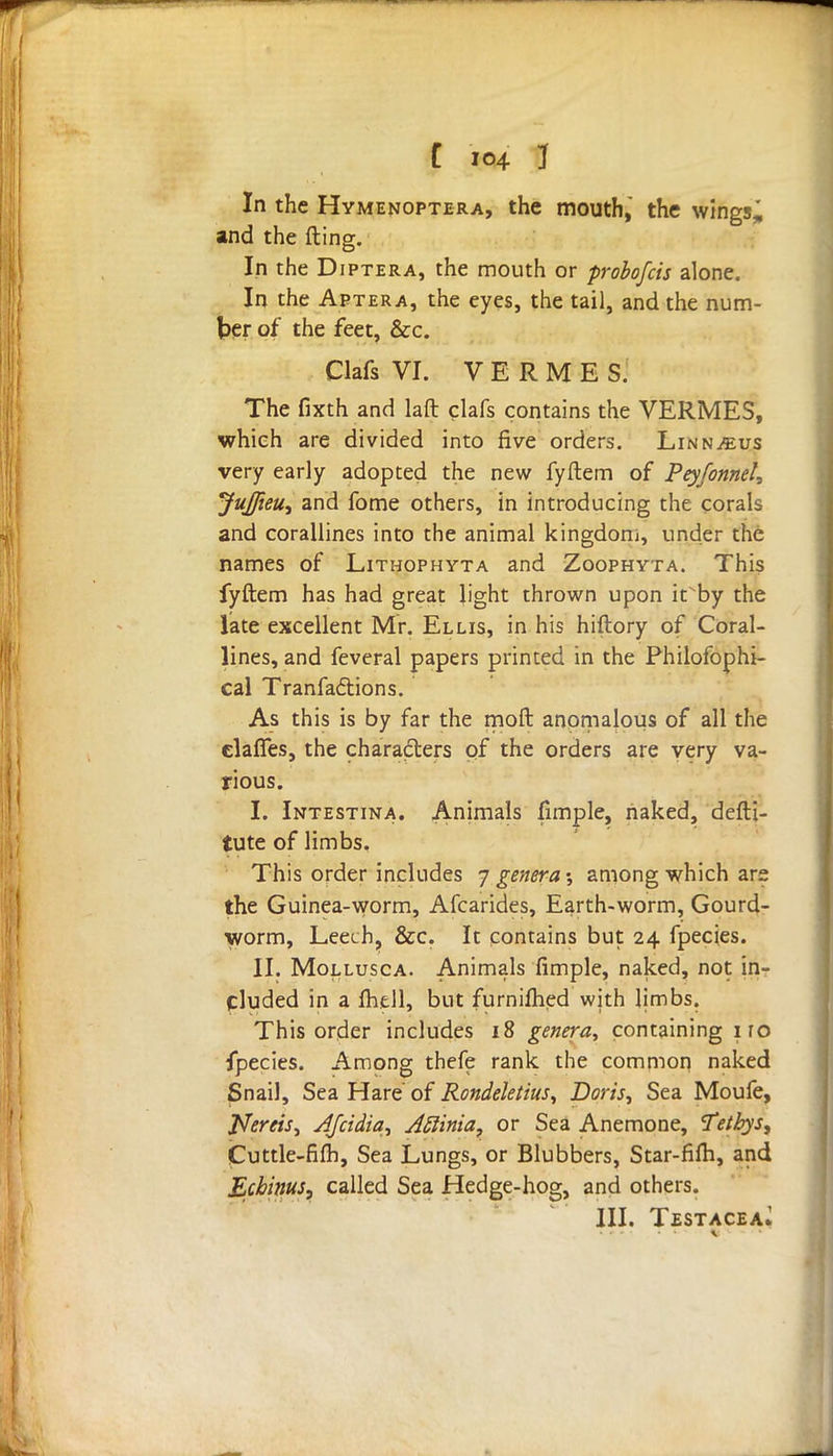 [ i©4 1 In the Hymenoptera, the mouth, the wingsj and the fting. In the Diptera, the mouth or probofcis alone. In the Aptera, the eyes, the tail, and the num- ber of the feet, &c. Clafs VI. V E R M E S. The fixth and laft clafs contains the VERMES, which are divided into five orders. Linnaeus very early adopted the new fyftem of Peyfonnel, JuJJieu, and fome others, in introducing the corals and corallines into the animal kingdom, under the names of Lithophyta and Zoophyta. This fyftem has had great light thrown upon it'by the late excellent Mr. Ellis, in his hiftory of Coral- lines, and feveral papers printed in the Philofophi- cal Tranfactions. As this is by far the moft anomalous of all the clafles, the characters pf the orders are very va- rious. I. Intestina. Animals fimple, naked, defti- tute of limbs. This order includes 7 genera % among which are the Guinea-worm, Afcarides, Earth-worm, Gourd- worm, Leech, &c. It contains but 24 fpecies. II. Mollusca. Animals fimple, naked, not in- cluded in a fhell, but furnifhed with limbs. This order includes 18 genera, containing iro fpecies. Among thefe rank the common naked Snail, Sea Hare of Rondeletius, Doris, Sea Moufe, Nereis, AJcidia, Aftinia, or Sea Anemone, 'Teibys, Cuttle-fift), Sea Lungs, or Blubbers, Star-fifh, and Echinus, called Sea Hedge-hog, and others. III. TestaceaJ