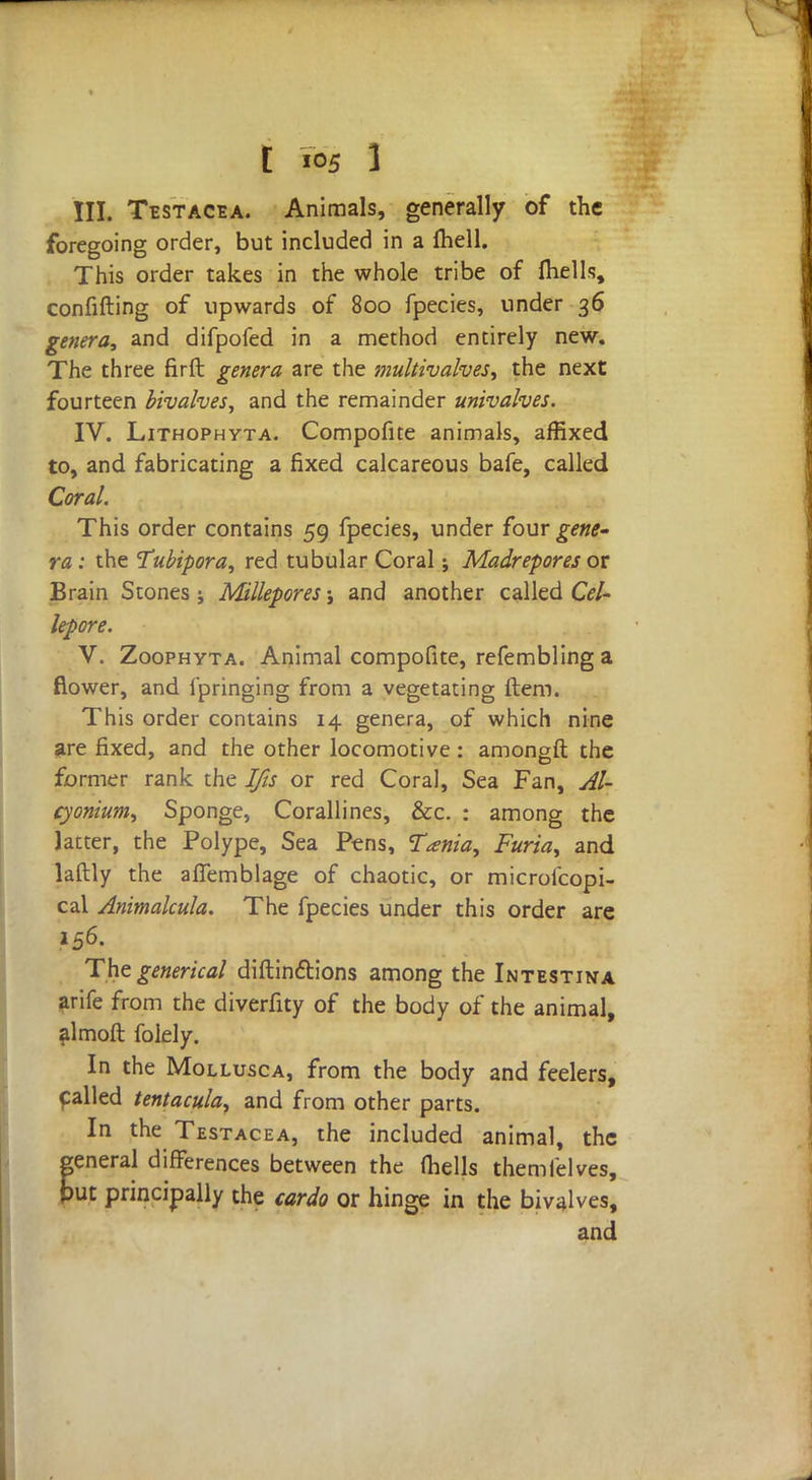 III. Testacea. Animals, generally of the foregoing order, but included in a ftiell. This order takes in the whole tribe of ftiells, confifting of upwards of 800 fpecies, under 36 genera, and difpofed in a method entirely new. The three firft genera are the multivalves, the next fourteen bivalves, and the remainder univalves. IV. Lithophyta. Compofite animals, affixed to, and fabricating a fixed calcareous bafe, called Coral. This order contains 59 fpecies, under four gene- ra : the Tubipora, red tubular Coral; Madrepores or Brain Stones j Millepores j and another called CeU lepore. V. Zoophyta. Animal compofite, refembling a flower, and i'pringing from a vegetating item. This order contains 14 genera, of which nine are fixed, and the other locomotive: amongft the former rank the Ifis or red Coral, Sea Fan, Al- cyonium, Sponge, Corallines, &c. : among the latter, the Polype, Sea Pens, Tania, Furia, and laftly the afiemblage of chaotic, or microicopi- cal Animalcula. The fpecies under this order are 156. The generical diftinctions among the Intestina arife from the diverfity of the body of the animal, almoft folely. In the Mollusca, from the body and feelers, failed tentacula, and from other parts. In the Testacea, the included animal, the general differences between the (hells them Tel ves, put principally the cardo or hinge in the bivalves, and