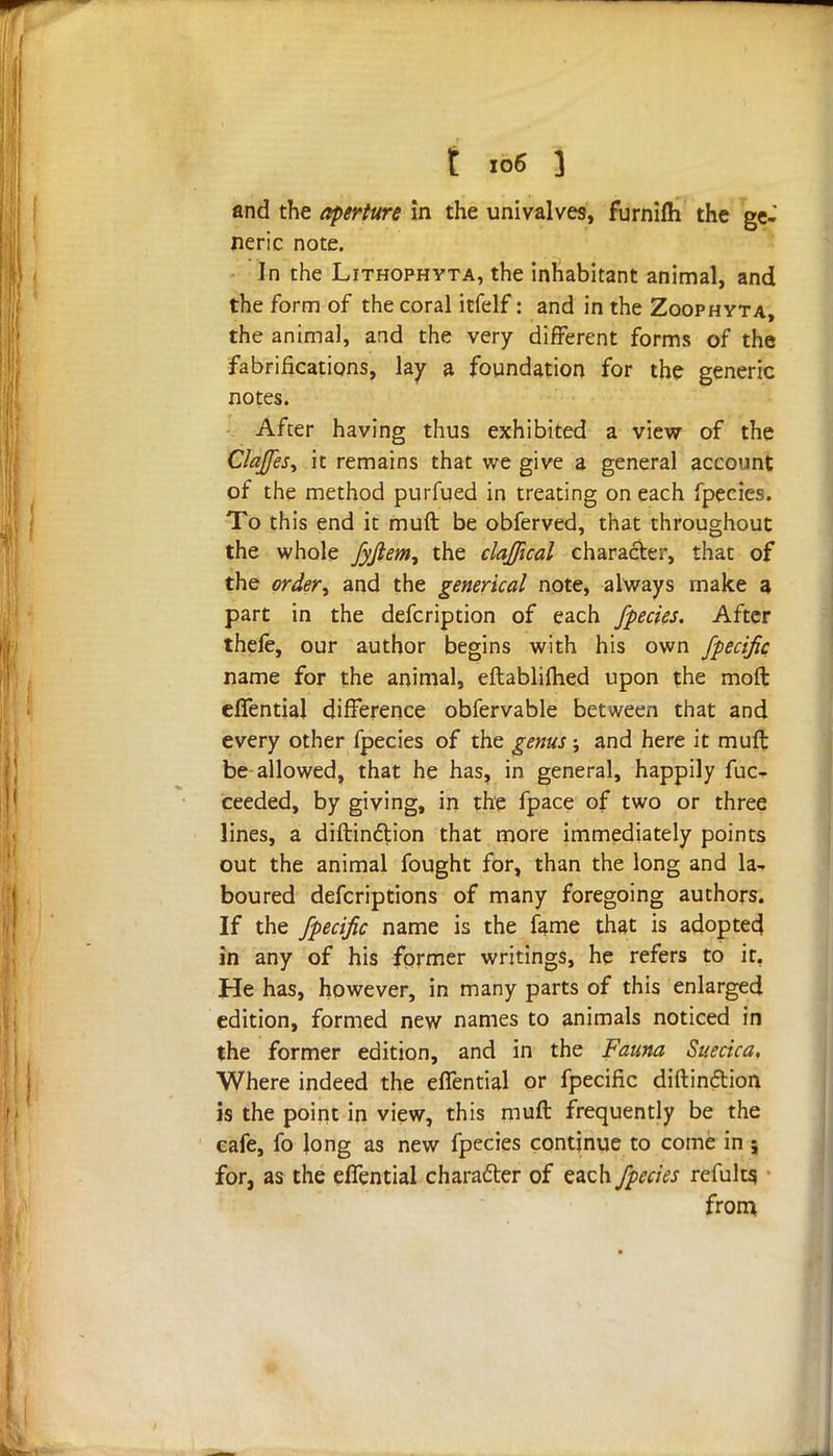 and the aperture in the univalves, furnifh the ge- neric note. In the Lithophyta, the inhabitant animal, and the form of the coral itfelf: and in the Zoophyta, the animal, and the very different forms of the fabrifications, lay a foundation for the generic notes. After having thus exhibited a view of the ClaJfeSy it remains that we give a general account of the method purfued in treating on each fpecies. To this end it muft be obferved, that throughout the whole Jyjiem, the claffical character, that of the order^ and the generical note, always make a part in the defcription of each fpecies. After thefe, our author begins with his own fpecific name for the animal, eftablimed upon the moft cflential difference obfervable between that and every other fpecies of the genus; and here it muft be allowed, that he has, in general, happily fuc- ceeded, by giving, in the fpace of two or three lines, a diftindtion that more immediately points out the animal fought for, than the long and la- boured defcriptions of many foregoing authors. If the fpecific name is the fame that is adopted in any of his former writings, he refers to it, He has, however, in many parts of this enlarged edition, formed new names to animals noticed in the former edition, and in the Fauna Suecica, Where indeed the effential or fpecific diftin&ion is the point in view, this muft frequently be the cafe, fo Jong as new fpecies continue to come in ; for, as the effential character of each fpecies refults, from