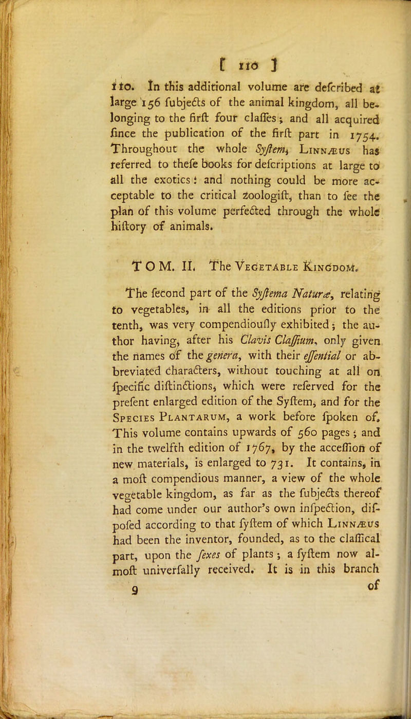 ito. In this additional volume are defcribed at large 156 fubjefts of the animal kingdom, all be- longing to the firft four clafles; and all acquired fmce the publication of the firft part in 1754. Throughout the whole Syjlemt Linn^us has referred to thefe books for defcriptions at large to all the exotics i and nothing could be more ac- ceptable to the critical 2oologift, than to fee the plan of this volume perfected through the whole hiftory of animals. TOM. U, The Vegetable Kingdom. The fecond part of the Syftema Nature, relating to vegetables, in all the editions prior to the tenth, was very compendioufly exhibited; the au- thor having, after his Cla-vis ClaJJium* only given the names of the genera, with their ejfential or ab- breviated characters, without touching at all on fpecific diftindtions, which were referved for the prefent enlarged edition of the SyHem* and for the Species Plantarum, a work before fpoken of. This volume contains upwards of 560 pages j and in the twelfth edition of 1767, by the accefllon of new materials, is enlarged to 731. It contains, in a moft compendious manner, a view of the whole vegetable kingdom, as far as the fubjedts thereof had come under our author's own infpeclion, dif- pofed according to that fyftem of which Linn^us had been the inventor, founded, as to the claflical part, upon the /exes of plants; a fyftem now al- moft univerfally received. It is in this branch