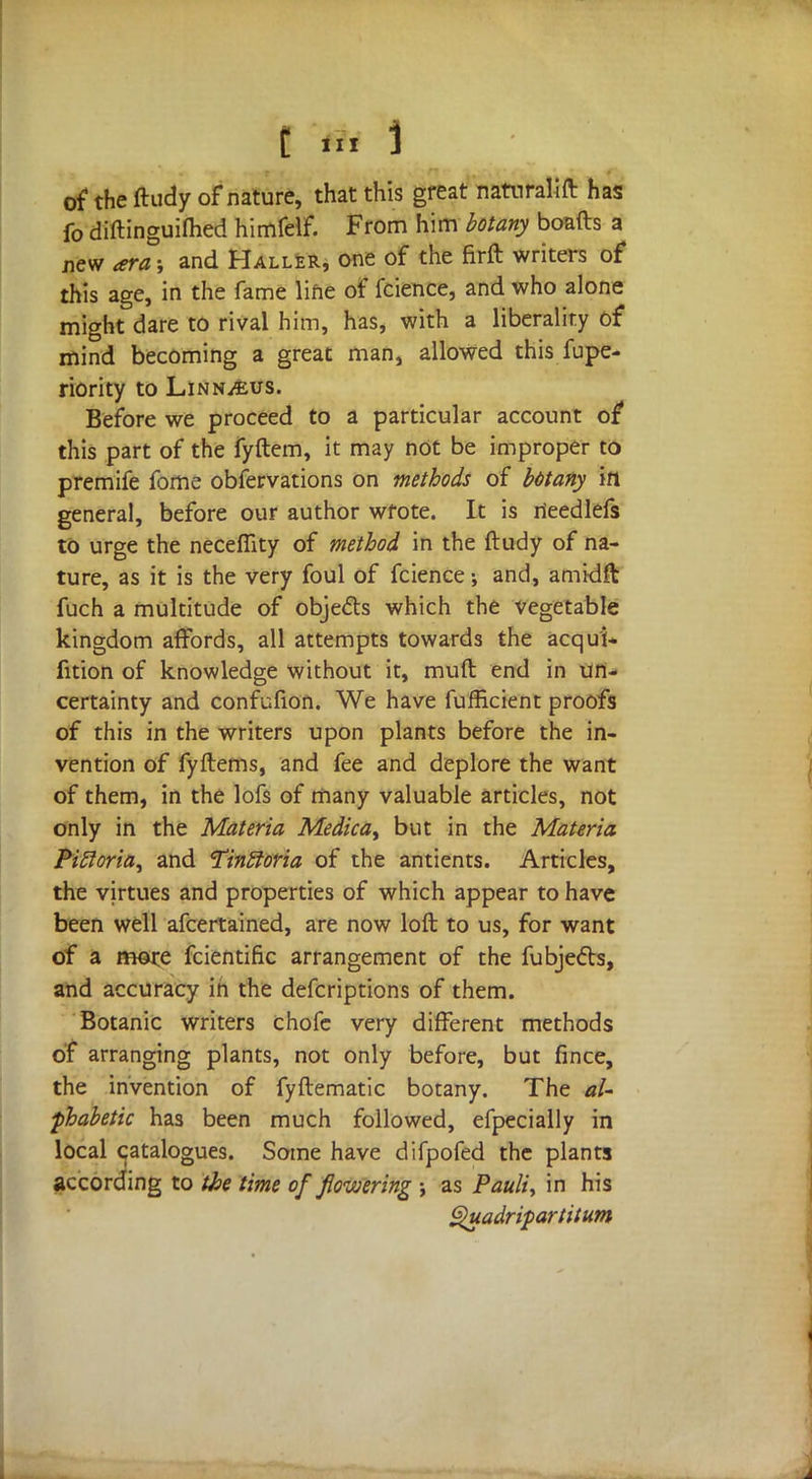 of the ftudy of nature, that this great naturalift has fo diftinguifhed himfelf. From him botany boafts a new ara; and Haller, one of the firft writers of this age, in the fame line of fcience, and who alone might dare to rival him, has, with a liberality of mind becoming a great man, allowed this fupe- riority to Linnaeus. Before we proceed to a particular account of this part of the fyftem, it may not be improper to premife fome observations on methods of bMany in general, before our author wfote. It is rieedlefs to urge the neceffity of method in the ftudy of na- ture, as it is the very foul of fcience and, amidft fuch a multitude of obje&s which the vegetable kingdom affords, all attempts towards the acqui- fition of knowledge without it, muft end in un- certainty and confufion. We have fufficient proofs of this in the writers upon plants before the in- vention of fyftems, and fee and deplore the want of them, in the lofs of many valuable articles, not only in the Materia Medica> but in the Materia Pittoria^ and Tinftoria of the antients. Articles, the virtues and properties of which appear to have been well afcertained, are now loft to us, for want of a more fcientific arrangement of the fubjecls, and accuracy in the defcriptions of them. Botanic writers chofe very different methods of arranging plants, not only before, but fince, the invention of fyftematic botany. The al- phabetic has been much followed, efpecially in local catalogues. Some have difpofed the plants according to the time of flowering ; as Pauli, in his ghtadripartitum