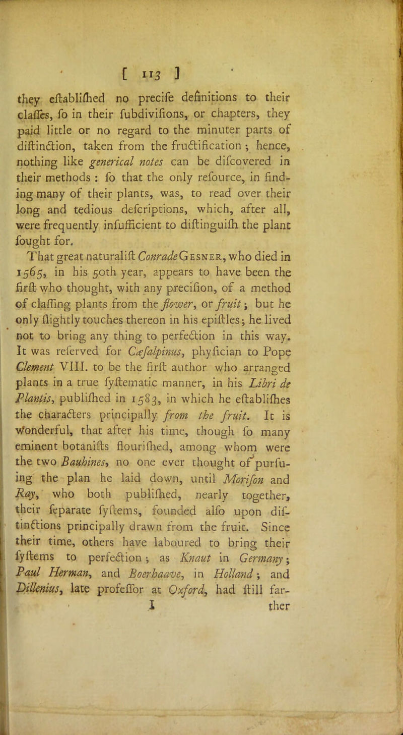 they eftablifhed no precife definitions to their claues, fo in their fubdivifions, or chapters, they paid little or no regard to the minuter parts of diftinction, taken from the fructification hence, nothing like generical notes can be difcovered in their methods : fo that the only refource, in find- ing many of their plants, was, to read over their long and tedious defcriptions, which, after all, were frequently inefficient to diftinguiih the plant fought for. That great naturalift CWW^Gesner, who died in 1565, in his 50th year, appears to have been the firft who thought, with any precifion, of a method of clafiing plants from the flower, or fruit j but he only flightly touches thereon in his epiftles; he lived not to bring any thing to perfection in this way. It was referved for Cafalpinus, phyfician to Pope Clement VIII. to be the firft author who arranged plants in a true fyftematic manner, in his Libri de Plantis, publifhed in 1583, in which he eftablifhes the characters principally from the fruit. It is Wonderful, that after his time, though fo many eminent botanifls flourifhed, among whom were the two Bauhines, no one ever thought of*purfu- ing the plan he laid down, until Morifon and Ray, who both publifhed, nearly together, their feparate fyItems, founded alfo upon dif- tinctions principally drawn from the fruit. Since their time, others have laboured to bring their fyftems to perfection; as Knaut in Germany; Paul Herman, and Boerbaave, in Holland-, and Dilknius, late profefibr at Oxford, had ftill fan- I ther