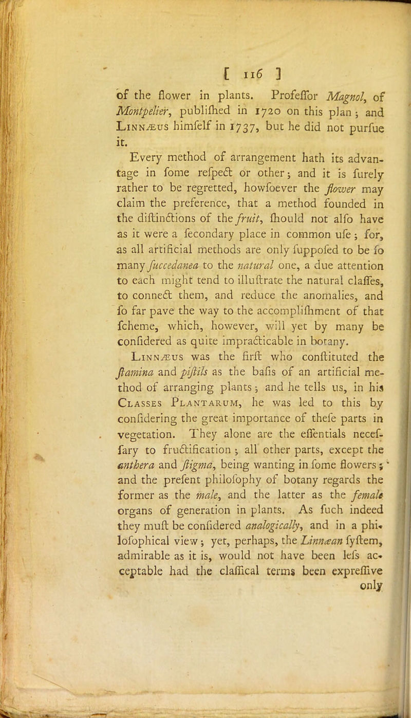 of the flower in plants. Profeflbr Magnol, of Montpelier, publifhed in 1720 on this p]an ; and Linnaeus himfelf in 1737, but he did not purfue it. Every method of arrangement hath its advan- tage in fome refpect or other; and it is furely rather to be regretted, howfoever the flower may claim the preference, that a method founded in the diftindtions of the fruit, mould not alfo have as it were a fecondary place in common ufe; for, as all artificial methods are only fuppofed to be 10 many fuccedanea to the natural one, a due attention to each might tend to illuftrate the natural claffes, to conned: them, and reduce the anomalies, and fo far pave the way to the accomplifhment of that fcheme, which, however, will yet by many be confidered as quite impracticable in botany. Linn/eus was the firft who conftituted the flamina and pifiils as the bafis of an artificial me- thod of arranging plants; and he tells us, in his Classes Plantarum, he was led to this by confidering the great importance of thefe parts in vegetation. They alone are the effentials necef- fary to fructification \ all other parts, except the anthera and ftigma, being wanting in fome flowers ; * and the prefent philofophy of botany regards the former as the male, and the latter as the female organs of generation in plants. As fuch indeed they mult be confidered analogically, and in a phu lofophical view ; yet, perhaps, the Linnaan fyftem, admirable as it is, would not have been lefs ac- ceptable had the claflical terms been exprefiive only