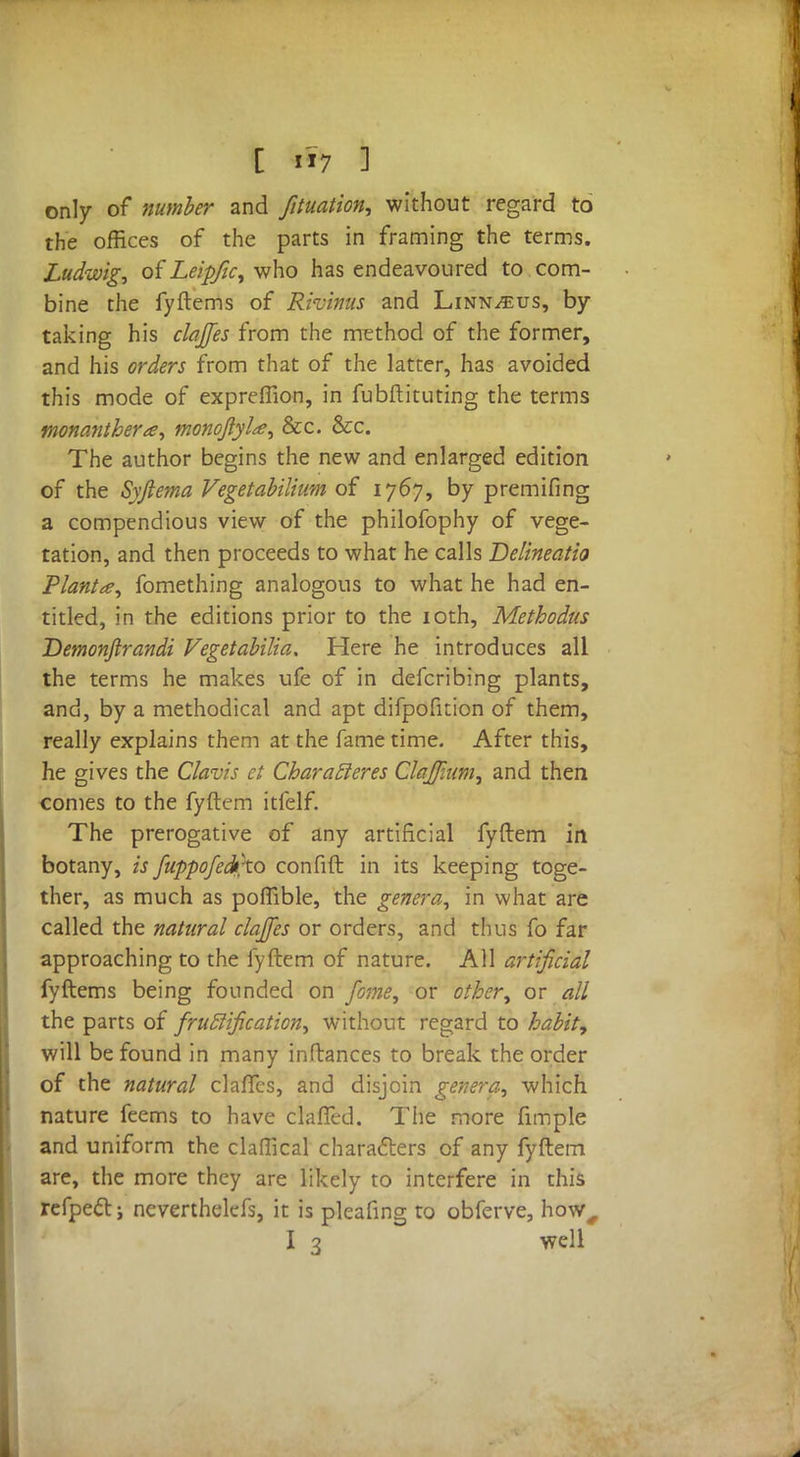 only of number and fituation, without regard to the offices of the parts in framing the terms. Ludwig, of Leipfic, who has endeavoured to com- bine the fyftems of Rivinus and Linn^us, by taking his clajfes from the method of the former, and his orders from that of the latter, has avoided this mode of expreffion, in fubftituting the terms monanthera, monoJlyU, &c. &c. The author begins the new and enlarged edition of the Syjlema Vegetabilium of 1767, by premifing a compendious view of the philofophy of vege- tation, and then proceeds to what he calls Delineatio Plant*, fomething analogous to what he had en- titled, in the editions prior to the 10th, Methodus Demonjlrandi Vegetabilia. Here he introduces all the terms he makes ufe of in defcribing plants, and, by a methodical and apt difpofition of them, really explains them at the fame time. After this, he gives the Clavis ct Char after es Clajfum, and then comes to the fyftem itfelf. The prerogative of any artificial fyftem in botany, is fuppofedtxo confift in its keeping toge- ther, as much as poffible, the genera, in what are called the natural clajfes or orders, and thus fo far approaching to the fyftem of nature. All artificial fyftems being founded on fame, or other, or all the parts of fructification, without regard to habit, will be found in many inftances to break the order of the natural clafTcs, and disjoin genera, which nature feems to have clafTed. The more fimple and uniform the claffical characters of any fyftem are, the more they are likely to interfere in this refpectj nevertheless, it is pleafing to obferve, how, I 3 well