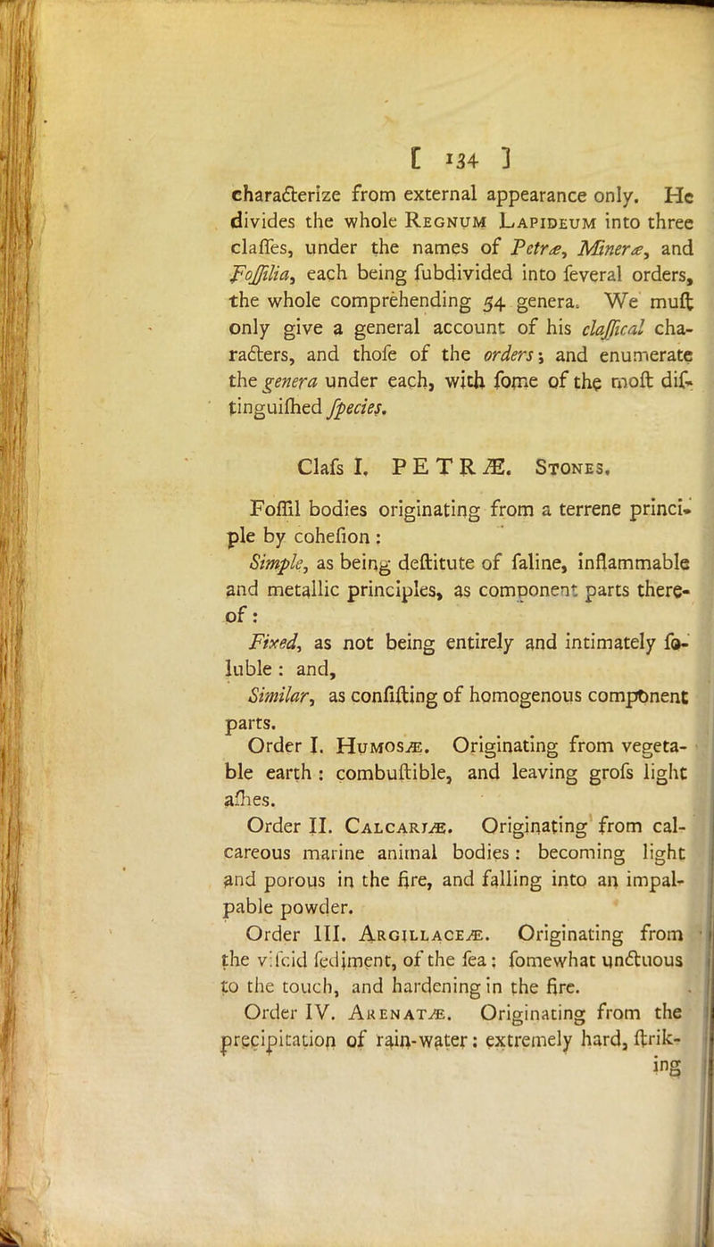 characterize from external appearance only. He divides the whole Regnum Lapideum into three claries, under the names of Petr<e, Minera, and FoJJilia, each being fubdivided into feveral orders, the whole comprehending 54 genera* We muft only give a general account of his clajfical cha- racters, and thofe of the orders j and enumerate the genera under each, with fome of the moft dif~ tinguifhed /pedes. Clafs I, P E T R IE. Stones. Fofiil bodies originating from a terrene princi- ple by cohefion: Simple, as being deftitute of faline, inflammable and metallic principles, as component parts there- of: Fixed, as not being entirely and intimately fa- llible : and, Similar, as confifting of homogenous component parts. Order J. Hvmosje. Originating from vegeta- ble earth : combuftible, and leaving grofs light afhes. Order II. CalcarjjE. Originating from cal- careous marine animal bodies: becoming light and porous in the fire, and falling into an impale pable powder. Order III. Argjllace^. Originating from the v;U.id fedjment, of the fea; fomewhat unctuous to the touch, and hardening in the fire. Order IV. Akenat^e. Originating from the precipitation of rain-water: extremely hard, ftrik- ing