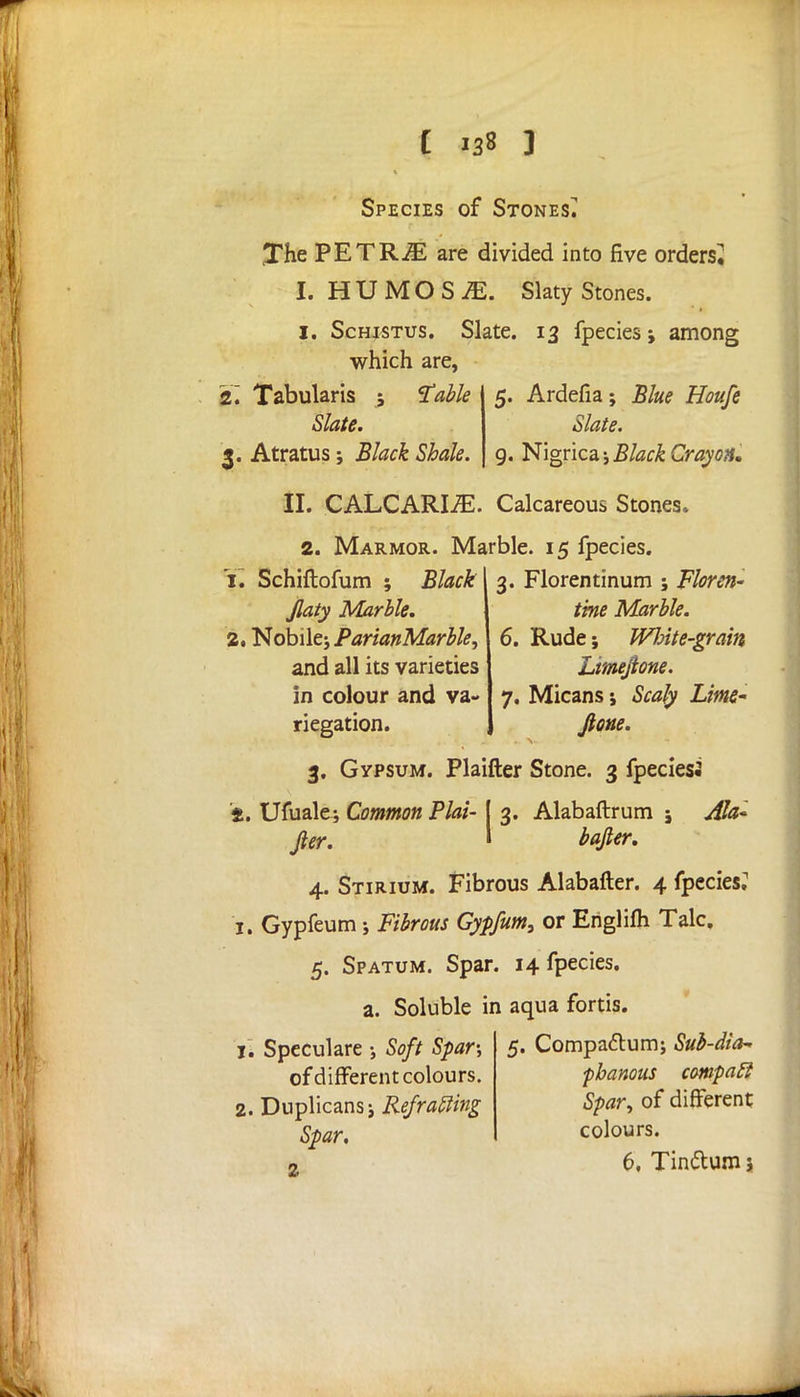 Species of Stones^ The PETRiE are divided into five orders^ I. HUMOS^. Slaty Stones. I. Schjstus. Slate. 13 fpecies; among which are, 2'. Tabularis ; 'Table Slate. 3. Atratus ; Black Shale. 5. Ardefia; Blue Houfe Slate. 9. Nigricaj Black Cray'OH. II. CALCARIiE. Calcareous Stones. 2. Marmor. Marble. 15 fpecies. 1. Schiftofum ; Black Jlaty Marble. 2. Nobilej ParianMarble, and all its varieties in colour and va- riegation. 3. Florentinum ; Floren- tine Marble. 6. Rude; Wlnte-grain Limejione. 7. Micans; Scaly Lime- Jione. 3. Gypsum. Plaifter Stone. 3 fpeciesi 2. Ufuale; Common Plat- [ 3. Alabaftrum i Afc fter. » bafier. 4. Stirium. Fibrous Alabafter. 4 fpecies.' 1. Gypfeum; Fibrous Gypfum, or Englifh Talc. 5. Spatum. Spar. 14 fpecies. a. Soluble in aqua fortis. 5. Compa&um; Sub-dia- phanous compatl Spar, of different jl Speculare •, Soft Spar-, of different colours. 2. Dnplicansj Re/rafting Spar. 2 colours. 6, Tin&um 5