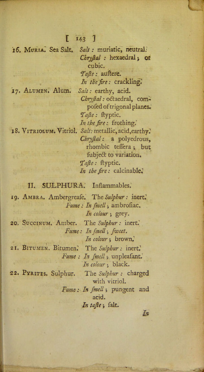 [ m 3 iS, Muria^ Sea Salt, Salt: muriatic, neutral: Chryftal : hexaedral> ot cubic. Tafte: auftere. In the fire: crackling? 17. Alumzn. Alum. Salt: earthy, acid. Chryftal: octaedral, com- pofed of trigonal planes- Tafte: ftyptic. In the fire: frothing.' 18. Vitriolum. Vitriol. Salt: metallic, acid,earthy^ Chryftal: a polyedrous, rhombic teflera; but fubject to variation, Fafte: ftyptic. In the fire: calcinable.1 II. SULPHURA.' Inflammables; 19. Ambra. Ambergreafe. The Sulphur: inert.1 Fume: In fmell; ambrofiac. In colour j grey. 20. Succinum. Amber. The Sulphur: inert.1 Fume: In fmell j fweet. In colour; brown.' 21. Bitumen. Bitumen. The Sulphur: inert.' Fume : In fmell; unpleafant.' In colour; black. 22. Pyrites. Sulphur. The Sulphur : charged with vitriol. Fume: In fmell; pungent and acid. Intafte; fait.