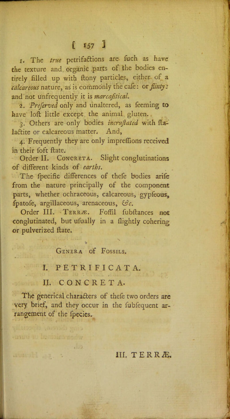 1. The true petrifactions are fuch as have the texture and organic parts of the bodies en- tirely filled up with ftony particles, either of a calcareous nature, as is commonly the cafe: or flinty: and not unfrequently it is marcafitical. 2. Preferved only and unaltered, as feeming to have loft little except the animal gluten. 3. Others are only bodies incrufiated with fta- laftite or calcareous matter. And, 4. Frequently they are only imprefllons received in their foft ftate. Order II. Concreta. Slight conglutinations of different kinds of earths. The fpecific differences of thefe bodies arife from the nature principally of the component parts, whether ochraceous, calcareous, gypfeous, fpatofe, argillaceous, arenaceous, &c. Order III. Terr^e. Foffil fubftances not conglutinated, but ufually in a flightly cohering or pulverized ftate. Genera of Fossils. I. PETRIFICATA. II. CONCRETA. The generical characters of thefe two orders are very brief, and they occur in the fubfequent ar- rangement of the fpecies. III. TERR^