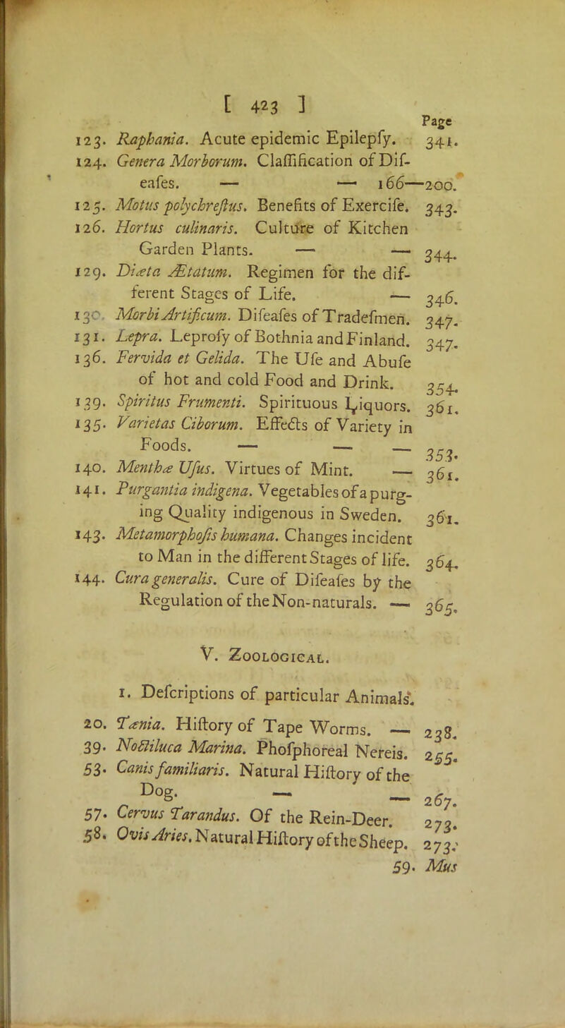 Page 123. Raphania. Acute epidemic Epilepfy. 341. 124. Genera Morborum. Clarification of Dif- eafes. — — 166—200. 125. Mot us polychrejius. Benefits of Exercife. 343. 126. Hortus culinaris. Culture of Kitchen Garden Plants. — — 344. 129. Diieta AEtatum. Regimen for the dif- ferent Stages of Life. — 34^ MorbiArtificum. Difeafes of Tradefmen. 347. 131. Lepra. Leprofy of Bothnia and Finland. 347. 136. Fervida et Gelida. The Ufe and Abufe of hot and cold Food and Drink. 354, 129. Spiritus Frumenti. Spirituous liquors. 361. 135. Varietas Ciborum. Effects of Variety in Foods. — — — 35?< 140. Mentha Ufus. Virtues of Mint. — 36^ 141. Purgantia indigena. Vegetables of a p u rg- ing Quality indigenous in Sweden. 3 fa. 143. Metamorphofts humana. Changes incident to Man in the different Stages of life. 364. 144. Curageneratis. Cure of Difeafes by the Regulation of theNon-naturals. — ^5, V. Zoological. 1. Defcriptions of particular Animals. 20. Tania. Hiftory of Tape Worms. — 238. 39- Nofiiluca Marina. Phofphoreal Nereis. 255] 53. Canisfamiliaris. Natural Hiftory of the Dog. — ». & — 267. 57- Cervus Tarandus. Of the Rein-Deer 273 58. OvisAries. Natural Hiftory of the Sheep. 273^ 59 • Mus