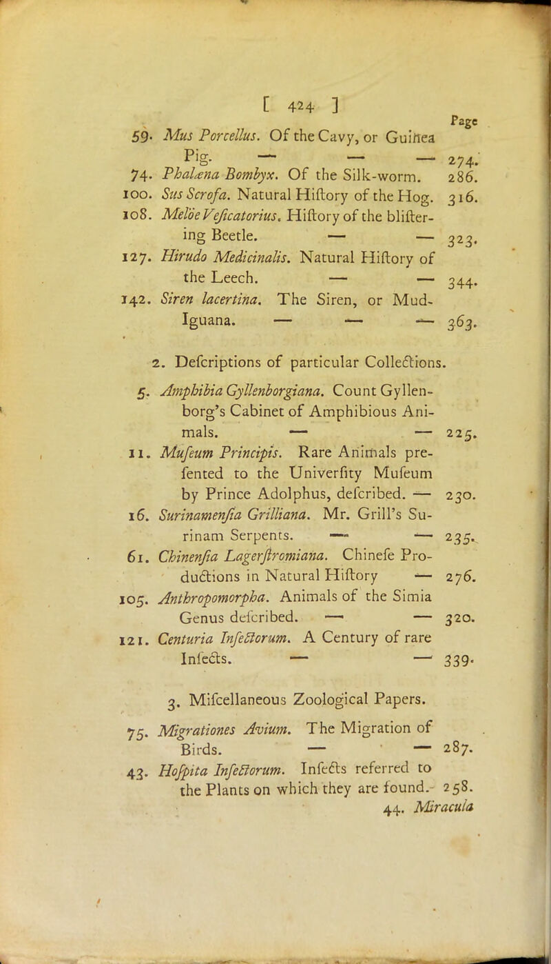 Page 59- Mus Porcellus. Of the Cavy, or Guinea Pig- — — — 274. 74. PhaUna Bombyx. Of the Silk-worm. 286. 100. Sus Scrofa. Natural Hiftory of the Hog. 316. 108. MeloeVeficatorius. Hiftory of the blifter- ing Beetle. — — 323. 127. Hirudo Medicinalis. Natural Hiftory of the Leech. — — 344. 142. Siren lacertina. The Siren, or Mud- Iguana. — — • «*- 363. 2. Defcriptions of particular Collections. 5. Amphibia Gyllenborgiana. Count Gyllen- borg's Cabinet of Amphibious Ani- mals. — — 225. XI. Mufeum Principis. Rare Animals pre- ferred to the Univerfity Mufeum by Prince Adolphus, defcribed. — 230. 16. Surinamenfia Grittiana. Mr. Grill's Su- rinam Serpents. — -— 235. 61. Chinenjia Lagerjtromiana. Chinefe Pro- ductions in Natural Hiftory 276. 105. Anthropomorpha. Animals of the Simia Genus defcribed. -—■ — 320. 121. Centuria Infeftorum. A Century of rare Inleds. — —1 339. 3. Mifcellaneous Zoological Papers. 75. Migrationes Avium. The Migration of Birds. — — 287. 43. Hojpita Infefiorum. Infects referred to the Plants on which they are found. 258. 44. Miracula