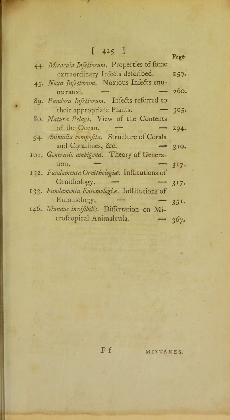 Page 44. Mracula Infeftorum. Properties of fome extraordinary Infe&s defcribed. 259. 45. Noxa InfeRorum. Noxious Infects enu- merated. — — 260. 8g. Pandora Infeflorum. Infefls referred to their appropriate Plants. — 305. 80. Naiura PelagL View of the Contents of the Ocean. ;— — 294. 94. Animalia compofita. Structure of Corals and Corallines, &c. — 310. 101. Generatio ambigena. Theory of Genera- tion. — — 317. 132. FundamentaOrniihologia. Inftitutions of Ornithology. — 317. 133. Fundament a Entomologia. Inftitutions of Entomology. — — 35 r. 146. Mundus invifibilis. DifTertation on Mi- crofcopical Animalcula. — 367. Ff MISTAKES,