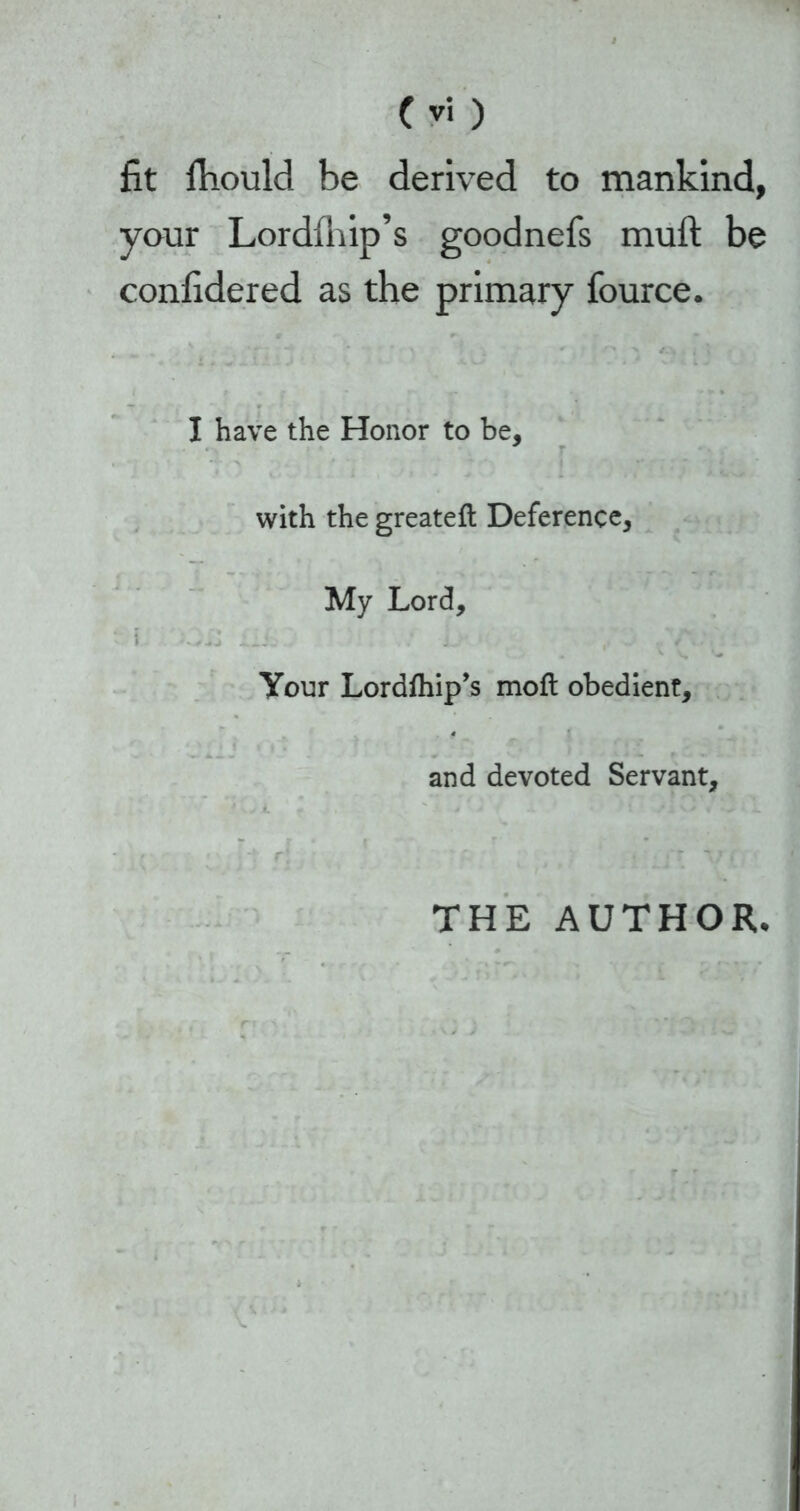 fit fhoulcl be derived to mankind, your Lordihip’s goodnefs muft be confidered as the primary fource. I have the Honor to be. with the greateft Deference, My Lord, i OH i.l L / , Your Lordfhip’s moft obedient, and devoted Servant, THE AUTHOR*