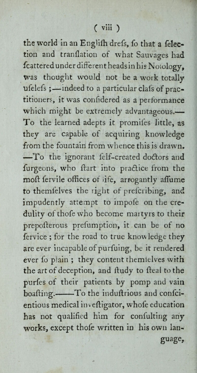 ( ) the world in an Engliffi drefs, fo that a felec- tion and tranflation of what Sauvages had fcattered under different heads in his Nolology, was thought would not be a work totally nfelefs ;—indeed to a particular clafs of prac- titioners, it was confidered as a performance which might be extremely advantageous.— To the learned adepts it promifes little, as they are capable of acquiring knowledge from the fountain from whence this is drawn. —To the ignorant felf-created dodtors and furgeons, who dart into practice from the mod fervile offices of life, arrogantly affume to themfelves the right of prefcribing, and impudently attempt to impofe on the cre- dulity of thofe who become martyrs to their prepoderous prefumption, it can be of no fervice ; for the road to true knowledge they are ever incapable of purfuing, be it rendered ever fo plain ; they content themlelves with the art of deception, and ftudy to deal to the purfes of their patients by pomp and vain boading. To the indudrious and confci- entious medical invedigator, whofe education has not qualified him for confulting any works, except thofe written in his own lan- guage.