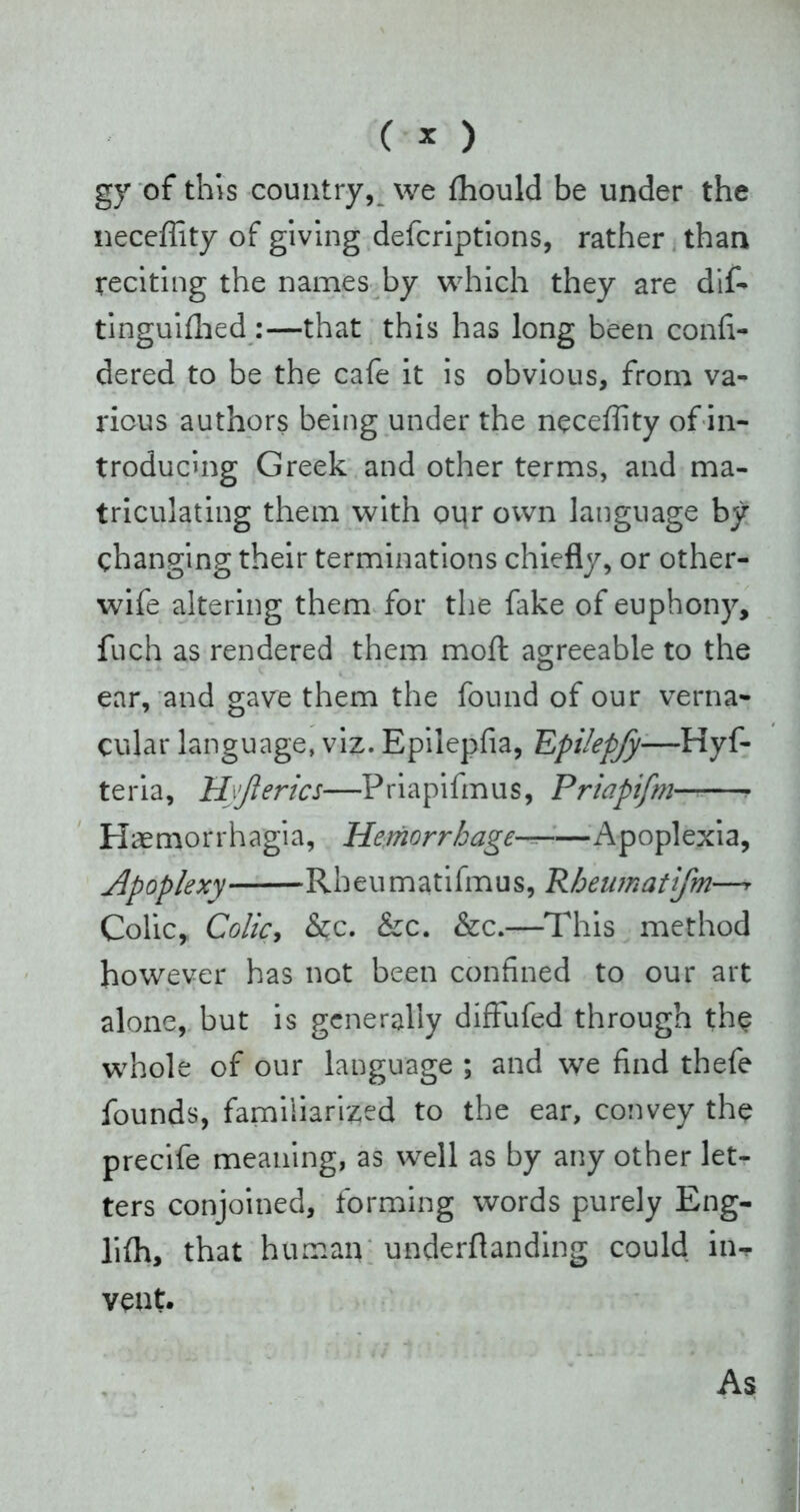 gy of this country, we fhould be under the neceffity of giving defcriptions, rather than reciting the names by which they are dif- tinguifhed:—that this has long been confi- dered to be the cafe it is obvious, from va- rious authors being under the neceffity of in- troducing Greek and other terms, and ma- triculating them with onr own language by changing their terminations chiefly, or other- wife altering them for the fake of euphony, fuch as rendered them moft agreeable to the ear, and gave them the found of our verna- cular language, viz. Epilepfia, Epilepfy—Hyf- teria, Hyji erics—Priapifmus, Priapifm— ■ Haemorrhagia, Hemorrhage— Apoplexia, Apoplexy Rheumatifmus, Rheumatifm— Colic, Colic, &c. &c. &c.—This method however has not been confined to our art alone, but is generally diffufed through the whole of our language ; and we find thefe founds, familiarized to the ear, convey the precife meaning, as well as by any other let- ters conjoined, forming words purely Eng- liffi, that human underflanding could in- vent. As