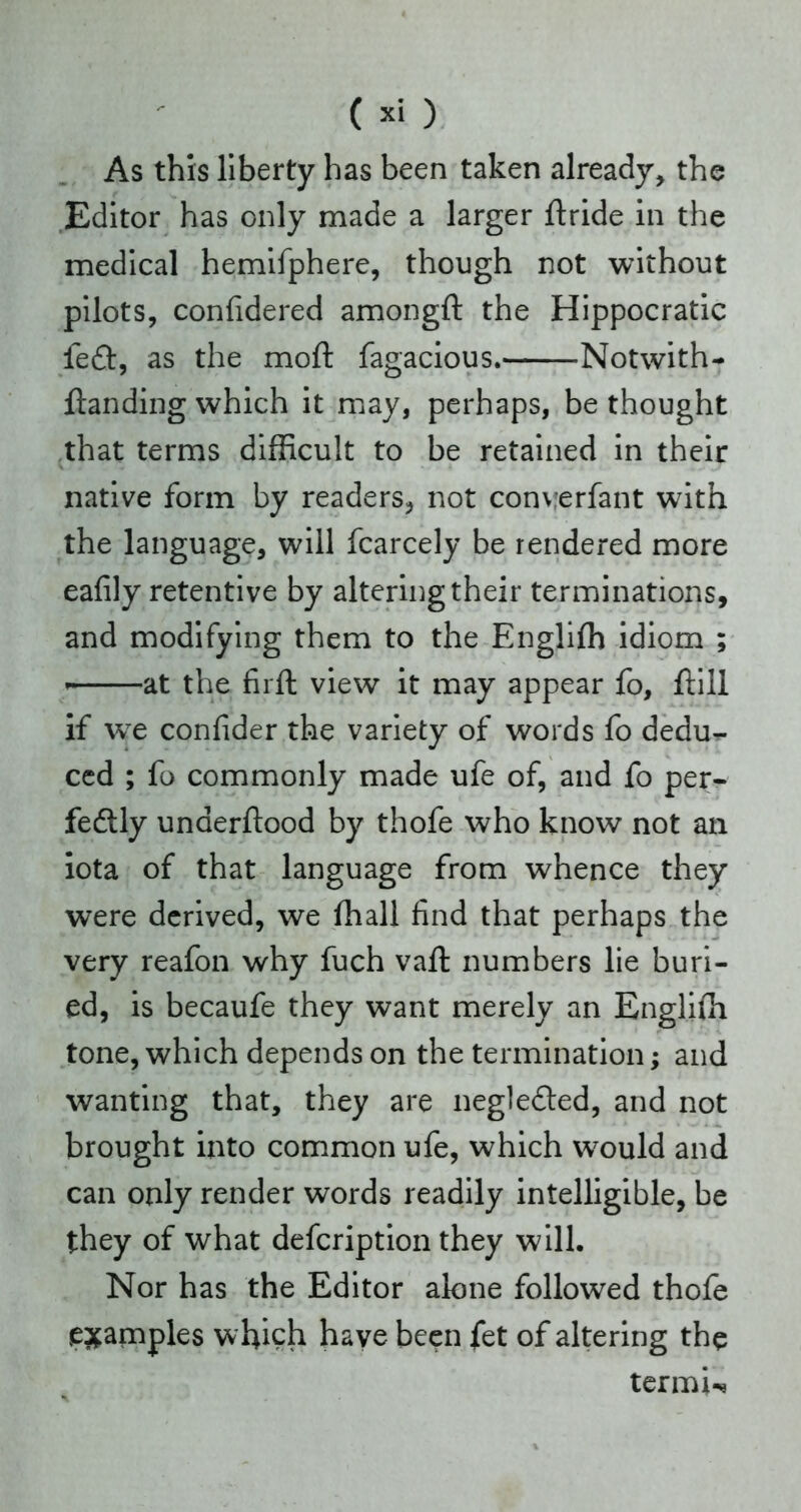 As this liberty has been taken already, the Editor has only made a larger ftride in the medical hemifphere, though not without pilots, confidered amongft the Hippocratic left, as the moll: fagacious. -Notwith- llanding which it may, perhaps, be thought that terms difficult to be retained in their native form by readers, not converfant with the language, will fcarcely be rendered more eafily retentive by altering their terminations, and modifying them to the Engliffi idiom ; ■ at the firft view it may appear fo, ftill if we confider the variety of words fo dedu- ced ; fo commonly made ufe of, and fo per- fectly underftood by thofe who know not an iota of that language from whence they were derived, we (hall find that perhaps the very reafon why fuch vaft numbers lie buri- ed, is becaufe they want merely an Engliffi tone, which depends on the termination; and wanting that, they are neglefted, and not brought into common ufe, which w7ould and can only render words readily intelligible, be they of what defcription they will. Nor has the Editor alone followed thofe examples which have been fet of altering the termU