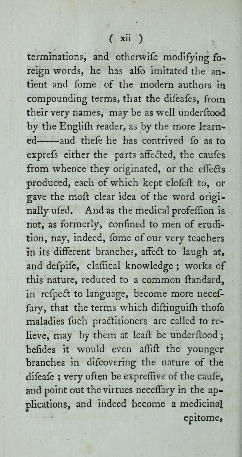terminations, and otherwife modifying fo- reign words, he has alfo imitated the an- tient and fome of the modern authors in compounding terms, that the difeafes, from their very names, may be as well underftood by the Englifh reader, as by the more learn- ed and thefe he has contrived fo as to exprefs either the parts affeCted, the caufes from whence they originated, or the effe&s produced, each of which kept clofeft to, or gave the moft clear idea of the word origi- nally ufed. And as the medical profeffion is not, as formerly, confined to men of erudi- tion, nay, indeed, fome of our very teachers in its different branches, affeCt to laugh at, and defpife, claffical knowledge ; works of this nature, reduced to a common ftandard, in refpect to language, become more necef- fary, that the terms which diftinguifh thofe maladies fuch practitioners are called to re- lieve, may by them at lead: be underftood; befides it would even affift the younger branches in difcovering the nature of the difeafe ; very often be expreffive of the caufe, and point out the virtues neceffary in the ap- plications, and indeed become a medicinal epitome.